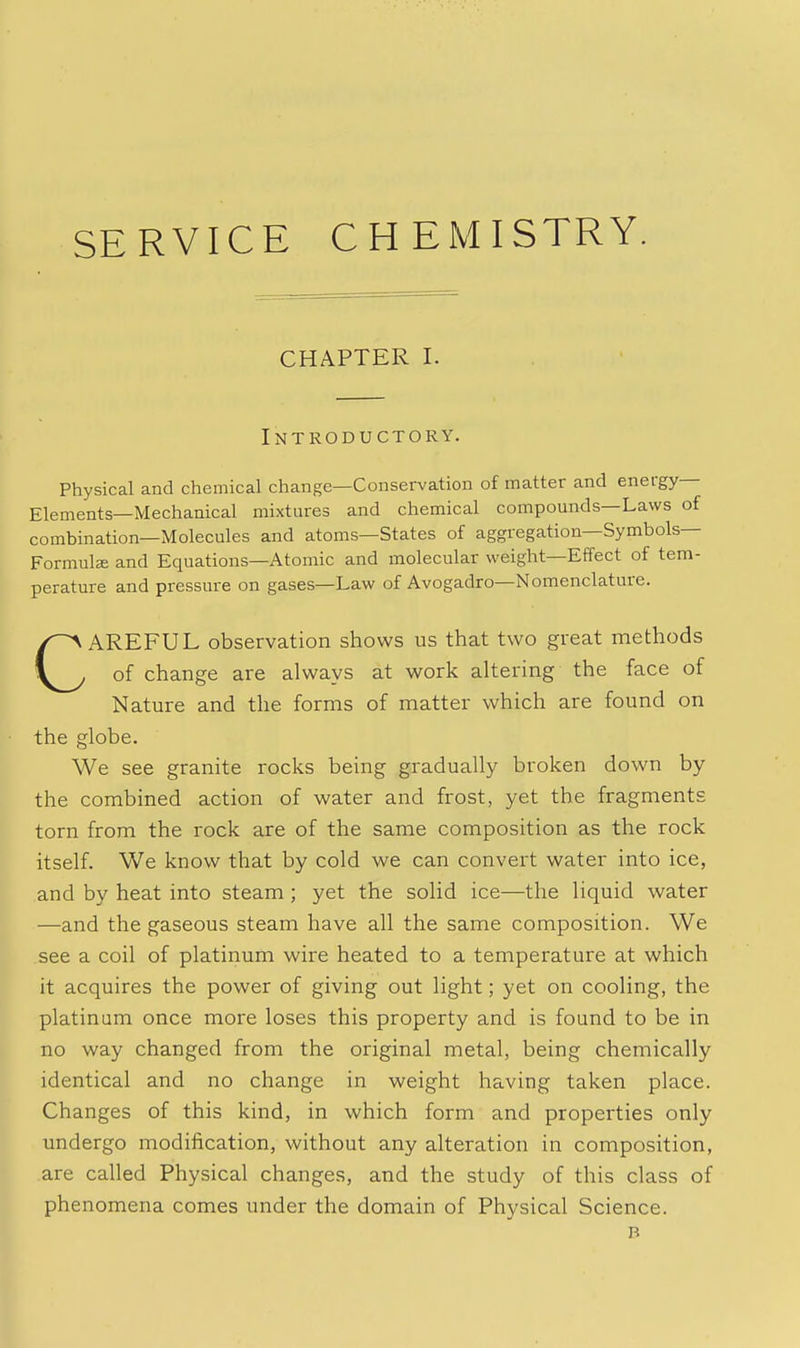 SERVICE CHEMISTRY. CHAPTER I. Introductory. Physical and chemical change—Conservation of matter and energy- Elements—Mechanical mixtures and chemical compounds—Laws of combination—Molecules and atoms—States of aggregation—Symbols- Formulae and Equations—Atomic and molecular weight—Effect of tem- perature and pressure on gases—Law of Avogadro—Nomenclature. CAREFUL observation shows us that two great methods of change are always at work altering the face of Nature and the forms of matter which are found on the globe. We see granite rocks being gradually broken down by the combined action of water and frost, yet the fragments torn from the rock are of the same composition as the rock itself. We know that by cold we can convert water into ice, and by heat into steam ; yet the solid ice—the liquid water —and the gaseous steam have all the same composition. We see a coil of platinum wire heated to a temperature at which it acquires the power of giving out light; yet on cooling, the platinum once more loses this property and is found to be in no way changed from the original metal, being chemically identical and no change in weight having taken place. Changes of this kind, in which form and properties only undergo modification, without any alteration in composition, are called Physical changes, and the study of this class of phenomena comes under the domain of Physical Science. B