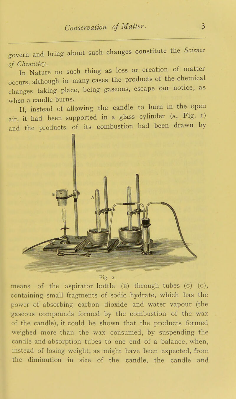 c^overn and bring about such changes constitute the Science of Chemistry. In Nature no such thing as loss or creation of matter occurs, although in many cases the products of the chemical changes taking place, being gaseous, escape our notice, as when a candle burns. If, instead of allowing the candle to burn in the open air, it had been supported in a glass cylinder (a, Fig. i) and the products of its combustion had been drawn by Fig. 2. means of the aspirator bottle (b) through tubes (c) (c), containing small fragments of sodic hydrate, which has the power of absorbing carbon dioxide and water vapour (the gaseous compounds formed by the combustion of the wax of the candle), it could be shown that the products formed weighed more than the wax consumed, by suspending the candle and absorption tubes to one end of a balance, when, instead of losing weight, as might have been expected, from the diminution in size of the candle, the candle and