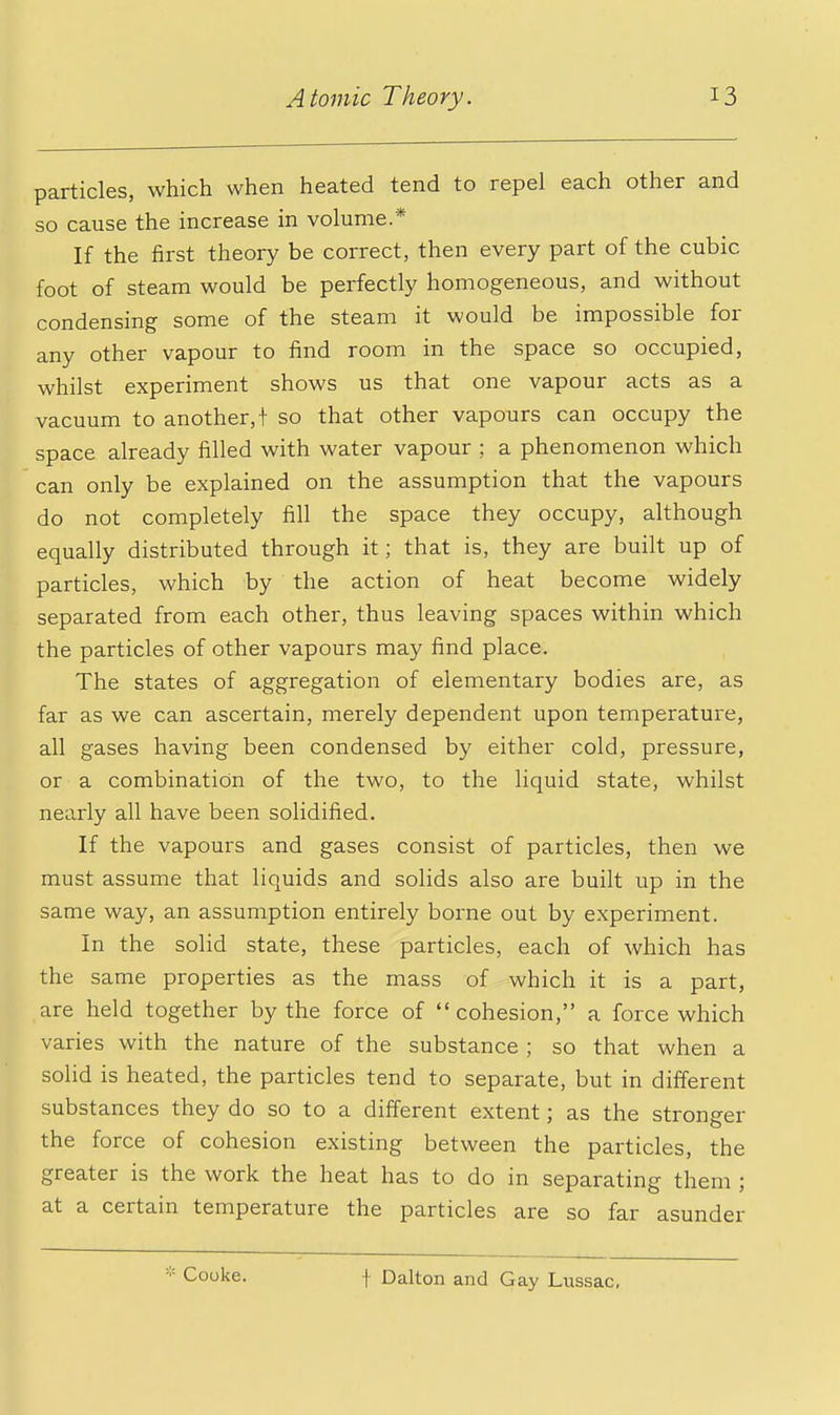 particles, which when heated tend to repel each other and so cause the increase in volume* If the first theory be correct, then every part of the cubic foot of steam would be perfectly homogeneous, and without condensing some of the steam it would be impossible for any other vapour to find room in the space so occupied, whilst experiment shows us that one vapour acts as a vacuum to another,! so that other vapours can occupy the space already filled with water vapour ; a phenomenon which can only be explained on the assumption that the vapours do not completely fill the space they occupy, although equally distributed through it; that is, they are built up of particles, which by the action of heat become widely separated from each other, thus leaving spaces within which the particles of other vapours may find place. The states of aggregation of elementary bodies are, as far as we can ascertain, merely dependent upon temperature, all gases having been condensed by either cold, pressure, or a combination of the two, to the liquid state, whilst nearly all have been solidified. If the vapours and gases consist of particles, then we must assume that liquids and solids also are built up in the same way, an assumption entirely borne out by experiment. In the solid state, these particles, each of which has the same properties as the mass of which it is a part, are held together by the force of  cohesion, a force which varies with the nature of the substance ; so that when a solid is heated, the particles tend to separate, but in different substances they do so to a different extent; as the stronger the force of cohesion existing between the particles, the greater is the work the heat has to do in separating them ; at a certain temperature the particles are so far asunder Cooke. f Dalton and Gay Liissac,