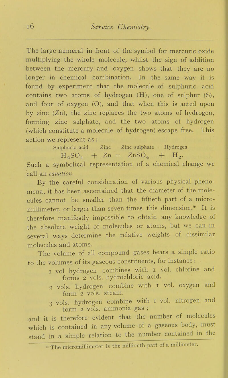 The large numeral in front of the symbol for mercuric oxide multiplying the whole molecule, whilst the sign of addition between the mercury and oxygen shows that they are no longer in chemical combination. In the same way it is found by experiment that the molecule of sulphuric acid contains two atoms of hydrogen (H), one of sulphur (S), and four of oxygen (O), and that when this is acted upon by zinc (Zn), the zinc replaces the two atoms of hydrogen, forming zinc sulphate, and the two atoms of hydrogen (which constitute a molecule of hydrogen) escape free. This action we represent as : Sulphuric acid Zinc Zinc sulphate Hydrogen. HaS04 + Zn = ZnSO^ + Ha. Such a symbolical representation of a chemical change we call an equation. By the careful consideration of various physical pheno- mena, it has been ascertained that the diameter of the mole- cules cannot be smaller than the fiftieth part of a micro- millimeter, or larger than seven times this dimension.* It is therefore manifestly impossible to obtarn any knowledge of the absolute weight of molecules or atoms, but we can in several ways determine the relative weights of dissimilar molecules and atoms. The volume of all compound gases bears a simple ratio to the volumes of its gaseous constituents, for instance : 1 vol hydrogen combines with i vol. chlorine and forms 2 vols, hydrochloric acid. 2 vols, hydrogen combine with i vol. o.xygen and form 2 vols, steam. 3 vols, hydrogen combine with i vol. nitrogen and form 2 vols, ammonia gas ; and it is therefore evident that the number of molecules which is contained in any volume of a gaseous body, must stand in a simple relation to the number contained in the ' * The micromillimeter is the millionth part of a millimeter.