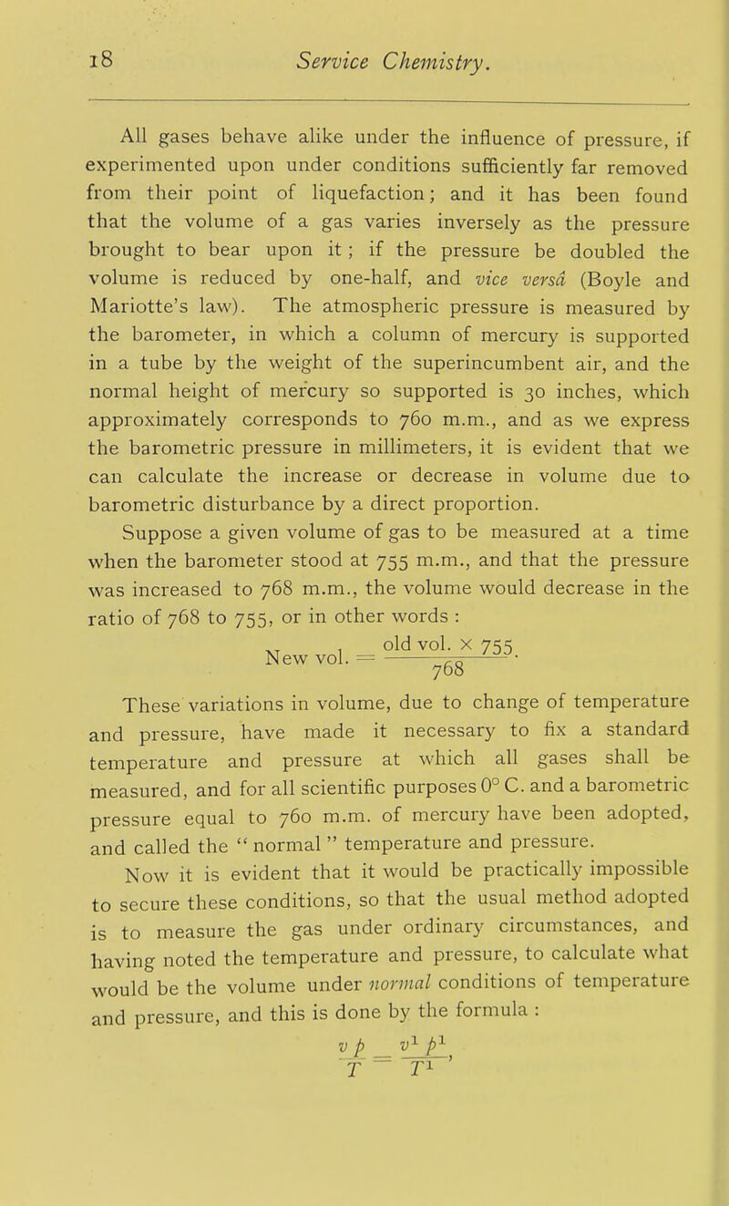 All gases behave alike under the influence of pressure, if experimented upon under conditions sufficiently far removed from their point of liquefaction; and it has been found that the volume of a gas varies inversely as the pressure brought to bear upon it; if the pressure be doubled the volume is reduced by one-half, and vice versa (Boyle and Mariotte's law). The atmospheric pressure is measured by the barometer, in which a column of mercury is supported in a tube by the weight of the superincumbent air, and the normal height of mercury so supported is 30 inches, which approximately corresponds to 760 m.m., and as we express the barometric pressure in millimeters, it is evident that we can calculate the increase or decrease in volume due to barometric disturbance by a direct proportion. Suppose a given volume of gas to be measured at a time when the barometer stood at 755 m.m., and that the pressure was increased to 768 m.m., the volume would decrease in the ratio of 768 to 755, or in other words : 1 old vol. X 755 New vol. = ^^g-^^- These variations in volume, due to change of temperature and pressure, have made it necessary to fix a standard temperature and pressure at which all gases shall be measured, and for all scientific purposes 0° C. and a barometric pressure equal to 760 m.m. of mercury have been adopted, and called the  normal  temperature and pressure. Now it is evident that it would be practically impossible to secure these conditions, so that the usual method adopted is to measure the gas under ordinary circumstances, and having noted the temperature and pressure, to calculate what would be the volume under normal conditions of temperature and pressure, and this is done by the formula : vp