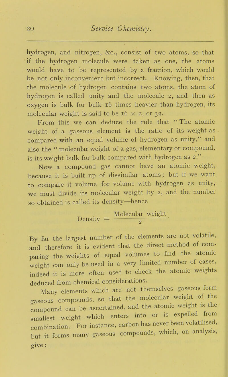 hydrogen, and nitrogen, &c., consist of two atoms, so that if the hydrogen molecule were taken as one, the atoms would have to be represented by a fraction, which would be not only inconvenient but incorrect. Knowing, then, that the molecule of hydrogen contains two atoms, the atom of hydrogen is called unity and the molecule 2, and then as oxygen is bulk for bulk i6 times heavier than hydrogen, its molecular weight is said to be i6 x 2, or 32. From this we can deduce the rule that The atomic weig'ht of a gaseous element is the ratio of its weight as compared with an equal volume of hydrogen as unity, and also the  molecular weight of a gas, elementary or compound, is its weight bulk for bulk compared with hydrogen as 2. Now a compound gas cannot have an atomic weight, because it is built up of dissimilar atoms; but if we want to compare it volume for volume with hydrogen as unity, we must divide its molecular weight by 2, and the number so obtained is called its density—hence Molecular weight Density = ' By far the largest number of the elements are not volatile, and therefore it is evident that the direct method of com- paring the weights of equal volumes to find the atomic weight can only be used in a very limited number of cases, indeed it is more often used to check the atomic weights deduced from chemical considerations. Many elements which are not themselves gaseous form gaseous compounds, so that the molecular weight of the compound can be ascertained, and the atomic weight is the smallest weight which enters into or is expelled from combination. For instance, carbon has never been volatilised, but it forms many gaseous compounds, which, on analysis, give: