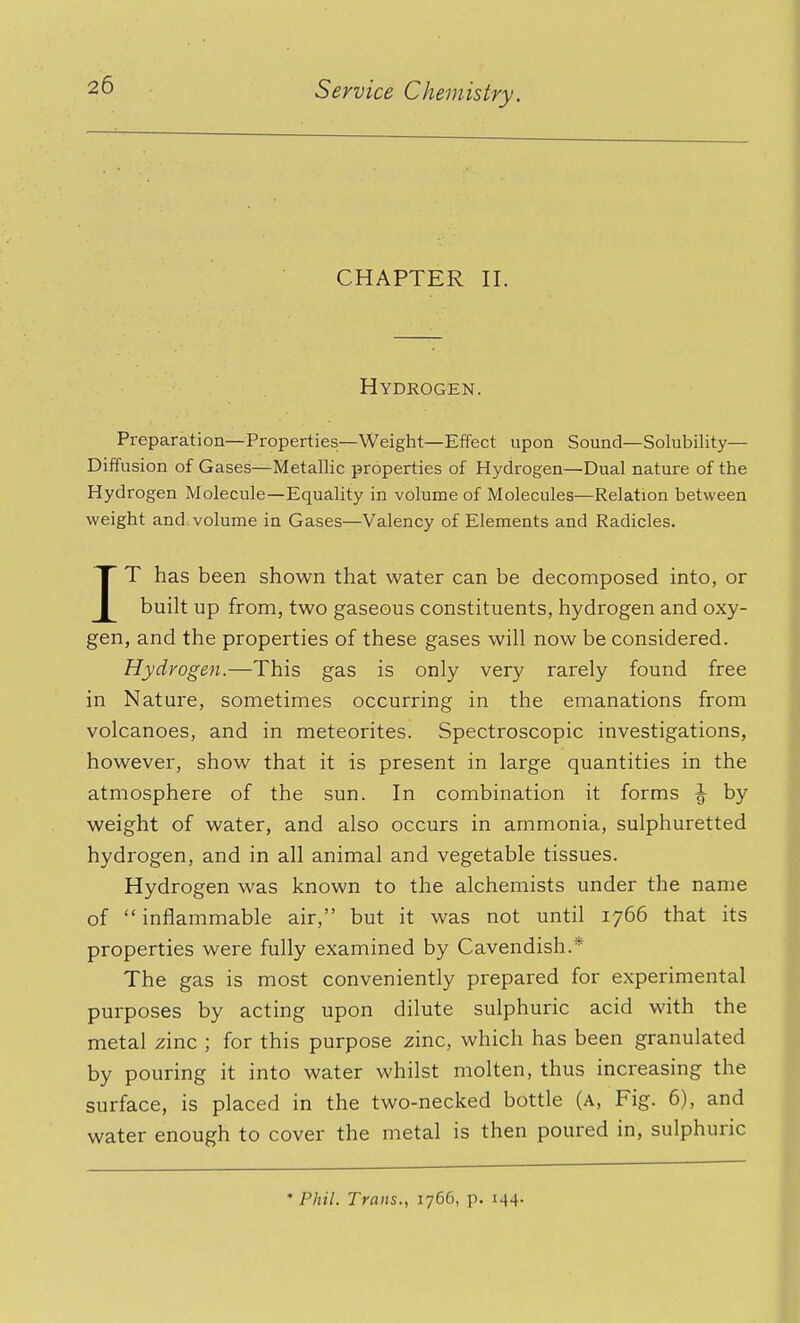 CHAPTER II. Hydrogen. Preparation—Properties—Weight—Effect upon Sound—Solubility— Diffusion of Gases—Metallic properties of Hydrogen—Dual nature of the Hydrogen Molecule—Equality in volume of Molecules—Relation between weight and volume in Gases—Valency of Elements and Radicles. IT has been shown that water can be decomposed into, or built up from, two gaseous constituents, hydrogen and oxy- gen, and the properties of these gases will now be considered. Hydrogen.—This gas is only very rarely found free in Nature, sometimes occurring in the emanations from volcanoes, and in meteorites. Spectroscopic investigations, however, show that it is present in large quantities in the atmosphere of the sun. In combination it forms ^ by weight of water, and also occurs in ammonia, sulphuretted hydrogen, and in all animal and vegetable tissues. Hydrogen was known to the alchemists under the name of inflammable air, but it was not until 1766 that its properties were fully examined by Cavendish.* The gas is most conveniently prepared for experimental purposes by acting upon dilute sulphuric acid with the metal zinc ; for this purpose zinc, which has been granulated by pouring it into water whilst molten, thus increasing the surface, is placed in the two-necked bottle (a, Fig. 6), and water enough to cover the metal is then poured in, sulphuric 'Phil. Trans., 1766, p. 144.