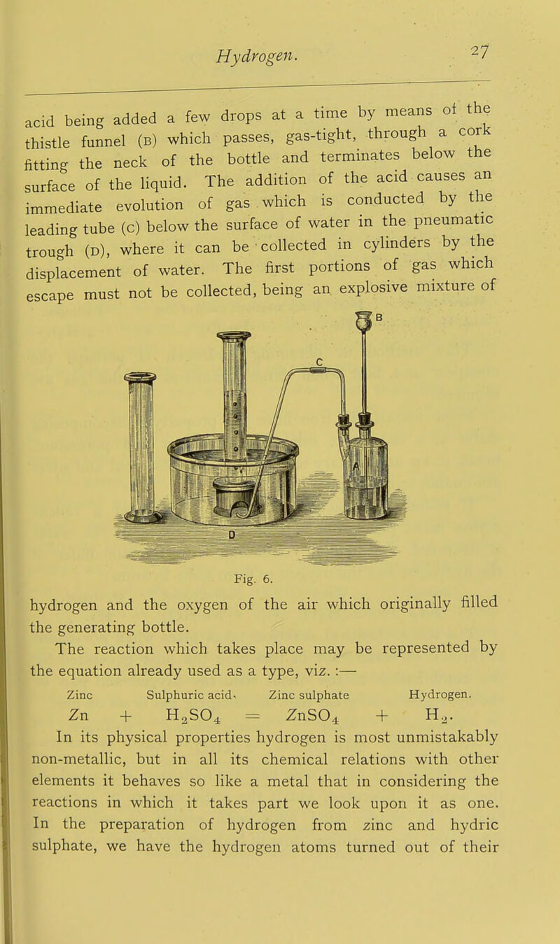 acid being added a few drops at a time by means ol the thistle funnel (b) which passes, gas-tight, through a cork fitting the neck of the bottle and terminates below the surface of the liquid. The addition of the acid causes an immediate evolution of gas which is conducted by the leading tube (c) below the surface of water in the pneumatic trough (D), where it can be collected in cylinders by the displacement of water. The first portions of gas which escape must not be collected, being an explosive mixture of Fig. 6. hydrogen and the oxygen of the air which originally filled the generating bottle. The reaction which takes place may be represented by the equation already used as a type, viz.:— Zinc Sulphuric acid^ Zinc sulphate Hydrogen. Zn + H2SO4 = ZnS04 + H^. In its physical properties hydrogen is most unmistakably non-metallic, but in all its chemical relations with other elements it behaves so like a metal that in considering the reactions in which it takes part we look upon it as one. In the preparation of hydrogen from zinc and hydric sulphate, we have the hydrogen atoms turned out of their