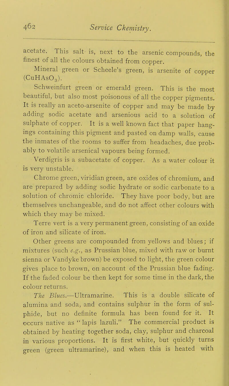 acetate. This salt is, next to the arsenic compounds, the finest of all the colours obtained from copper. Mineral green or Scheele's green, is arsenite of copper (CuHAsOg). Schweinfurt green or emerald green. This is the most beautiful, but also most poisonous of all the copper pigments. It is really an aceto-arsenite of copper and may be made by adding sodic acetate and arsenious acid to a solution of sulphate of copper. It is a well known fact that paper hang- ings containing this pigment and pasted on damp walls, cause the inmates of the rooms to suffer from headaches, due prob- ably to volatile arsenical vapours being formed. Verdigris is a subacetate of copper. As a water colour it is very unstable. Chrome green, viridian green, are oxides of chromium, and are prepared by adding sodic hydrate or sodic carbonate to a solution of chromic chloride. They have poor body, but are themselves unchangeable, and do not affect other colours with which they may be mixed. Terre vert is a very permanent green, consisting of an oxide of iron and silicate of iron. Other greens are compounded from yellows and blues; if mixtures (such e.g., as Prussian blue, mixed with raw or burnt sienna or Vandyke brown) be exposed to light, the green colour gives place to brown, on account of the Prussian blue fading. If the faded colour be then kept for some time in the dark, the colour returns. The Blues.—Ultramarine. This is a double silicate of alumina and soda, and contains sulphur in the form of sul- phide, but no definite formula has been found for it. It occurs native as  lapis lazuli. The commercial product is obtained by heating together soda, clay, sulphur and charcoal in various proportions. It is first white, but quickly turns green (green ultramarine), and when this is heated with