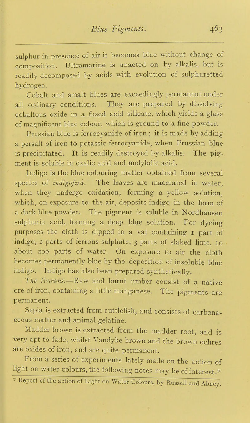 sulphur in presence of air it becomes blue without change of composition. Ultramarine is unacted on by alkalis, but is readily decomposed by acids with evolution of sulphuretted hydrogen. Cobalt and smalt blues are exceedingly permanent under all ordinary conditions. They are prepared by dissolving cobaltous oxide in a fused acid silicate, which yields a glass of magnificent blue colour, which is ground to a fine powder. Prussian blue is ferrocyanide of iron ; it is made by adding a persalt of iron to potassic ferrocyanide, when Prussian blue is precipitated. It is readily destroyed by alkalis. The pig- ment is soluble in oxalic acid and molybdic acid. Indigo is the blue colouring matter obtained from several species of indigofera. The leaves are macerated in water, when they undergo oxidation, forming a yellow solution, which, on exposure to the air, deposits indigo in the form of a dark blue powder. The pigment is soluble in Nordhausen sulphuric acid, forming a deep blue solution. For dyeing purposes the cloth is dipped in a vat containing i part of indigo, 2 parts of ferrous sulphate, 3 parts of slaked lime, to about 200 parts of water. On exposure to air the cloth becomes permanently blue by the deposition of insoluble blue indigo. Indigo has also been prepared synthetically. The Browns.—Raw and burnt umber consist of a native ore of iron, containing a little manganese. The pigments are permanent. Sepia is extracted from cuttlefish, and consists of carbona- ceous matter and animal gelatine. Madder brown is extracted from the madder root, and is very apt to fade, whilst Vandyke brown and the brown ochres are oxides of iron, and are quite permanent. From a series of experiments lately made on the action of light on water colours, the following notes may be of interest.* * Report of the action of Light on Water Colours, by Russell and Abney.