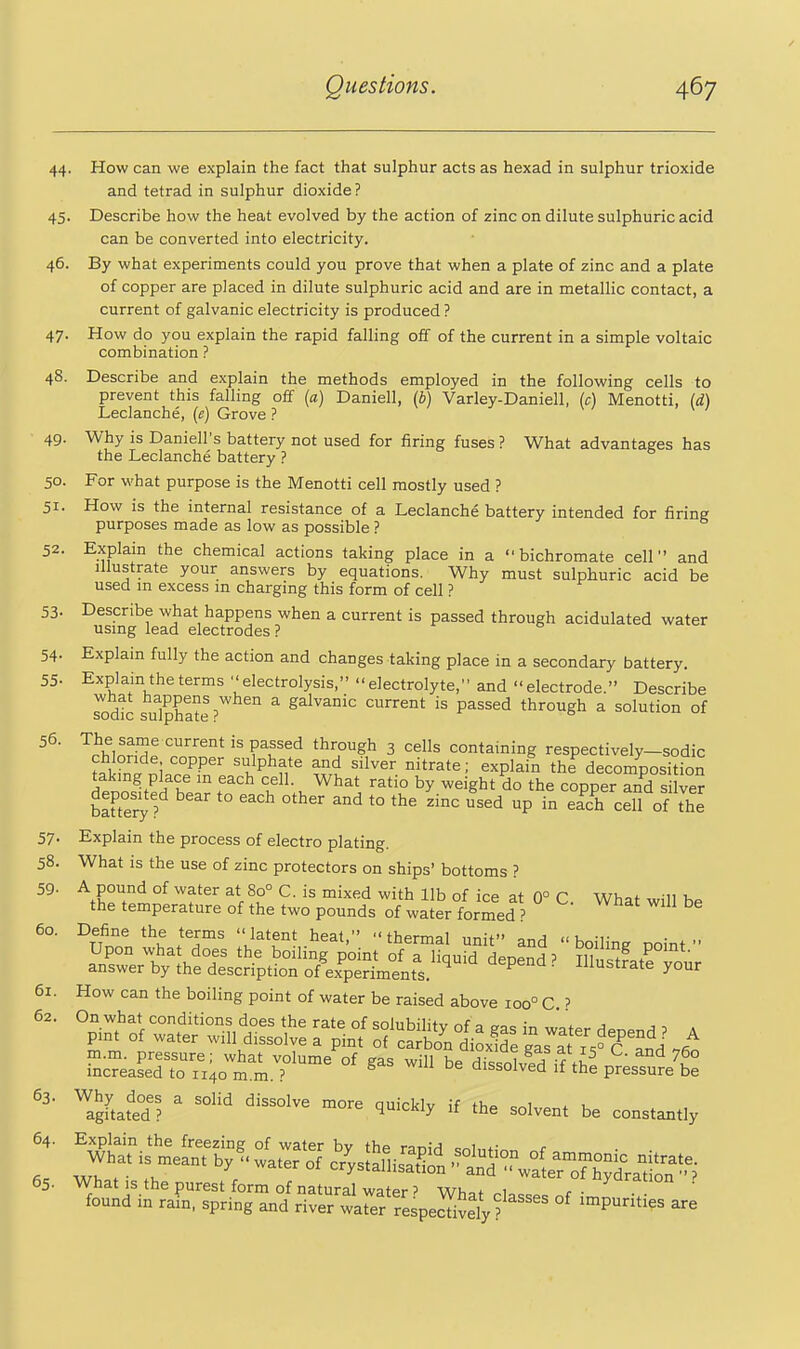 44. How can we explain the fact that sulphur acts as hexad in sulphur trioxide and tetrad in sulphur dioxide ? 45. Describe how the heat evolved by the action of zinc on dilute sulphuric acid can be converted into electricity. 46. By what experiments could you prove that when a plate of zinc and a plate of copper are placed in dilute sulphuric acid and are in metallic contact, a current of galvanic electricity is produced ? 47. How do you explain the rapid falling off of the current in a simple voltaic combination ? 48. Describe and explain the methods employed in the following cells to prevent this falling off [a] Daniell, (i) Varley-Daniell, (c) Menotti, {cL) Leclanche, (e) Grove ? 49. Why is Daniell's battery not used for firing fuses ? What advantages has the Leclanche battery ? 50. For what purpose is the Menotti cell mostly used ? 51. How is the internal resistance of a Leclanche battery intended for firing purposes made as low as possible ? 52. Explain the chemical actions taking place in a bichromate cell and Illustrate your answers by equations. Why must sulphuric acid be used m excess m charging this form of cell ? 53- Describe what happens when a current is passed through acidulated water usmg lead electrodes ? 54- Explain fully the action and changes taking place in a secondary battery. 55- Explain the terms electrolysis, electrolyte, and electrode. Describe Todtc su1phlte%'^ ^ galvanic current is passed through a solution of 56. The same current is passed through 3 cells containing respectively-sodic chloride copper sulphate and silver nitrate; explain the decomposition ^in^.P^T T^ 1-. '■^'^^ by ^«'ght do the copper and si ve? bauei^ ? ' '^'^ ^^ '° ^^'^ ^^^'i ^P e^ch cell of the 57. Explain the process of electro plating. 58. What is the use of zinc protectors on ships' bottoms ? 59. A pound of water at 80° C. is mixed with lib of ice at 0° C What will Hp the temperature of the two pounds of water formed ? °TfnnV\^ TT^ thermal unit and boiling noint  Upon what does the boi ng point of a liouiri Hen^nH ? tii . P^'^t- answer by the description of experiments. ^ ^ ^ ' ^^^^^'^^^ y°^'^ 61. How can the boiling point of water be raised above 100° C ? 63. Why does a solid dissolve more auicklv if tho c^i * u agitated? quiCKiy it the solvent be constantly 64. Explain the freezing of water by the raniH <;nl„t;^„ <■ 65. What is the purest form of natural water' Whof ^1 r- ' found in rain, spring and river wa^er respeSy ? °^ ^^^^''^^