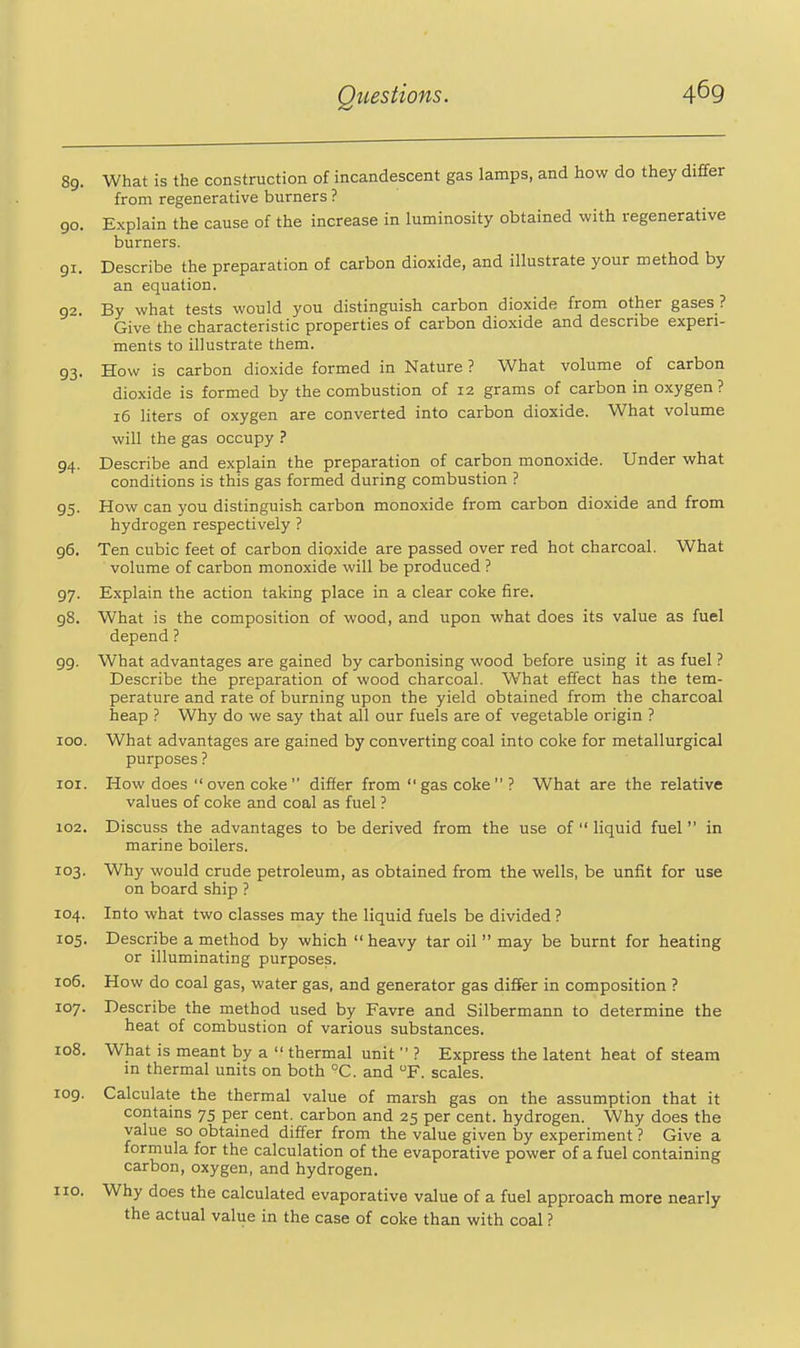 93 89. What is the construction of incandescent gas lamps, and how do they differ from regenerative burners ? 90. Explain the cause of the increase in luminosity obtained with regenerative burners. 91. Describe the preparation of carbon dioxide, and illustrate your method by an equation. 92. By what tests would you distinguish carbon dioxide from other gases ? Give the characteristic properties of carbon dioxide and describe experi- ments to illustrate them. How is carbon dioxide formed in Nature ? What volume of carbon dioxide is formed by the combustion of 12 grams of carbon in oxygen? 16 liters of oxygen are converted into carbon dioxide. What volume will the gas occupy ? 94. Describe and explain the preparation of carbon monoxide. Under what conditions is this gas formed during combustion ? 95. How can you distinguish carbon monoxide from carbon dioxide and from hydrogen respectively ? 96. Ten cubic feet of carbon dioxide are passed over red hot charcoal. What volume of carbon monoxide will be produced ? 97. Explain the action taking place in a clear coke fire. 98. What is the composition of wood, and upon what does its value as fuel depend ? 99. What advantages are gained by carbonising wood before using it as fuel ? Describe the preparation of wood charcoal. What effect has the tem- perature and rate of burning upon the yield obtained from the charcoal heap ? Why do we say that all our fuels are of vegetable origin ? 00. What advantages are gained by converting coal into coke for metallurgical purposes ? 01. How does  oven coke  difier from  gas coke  ? What are the relative values of coke and coal as fuel ? 02. Discuss the advantages to be derived from the use of  liquid fuel in marine boilers. 03. Why would crude petroleum, as obtained from the wells, be unfit for use on board ship ? 04. Into what two classes may the liquid fuels be divided ? 05. Describe a method by which  heavy tar oil  may be burnt for heating or illuminating purposes. 106. How do coal gas, water gas, and generator gas differ in composition ? 107. Describe the method used by Favre and Silbermann to determine the heat of combustion of various substances. 08. What is meant by a  thermal unit  ? Express the latent heat of steam in thermal units on both °C. and F. scales. 09. Calculate the thermal value of marsh gas on the assumption that it contains 75 per cent, carbon and 25 per cent, hydrogen. Why does the value so obtained differ from the value given by experiment ? Give a formula for the calculation of the evaporative power of a fuel containing carbon, oxygen, and hydrogen. 10. Why does the calculated evaporative value of a fuel approach more nearly the actual value in the case of coke than with coal ?