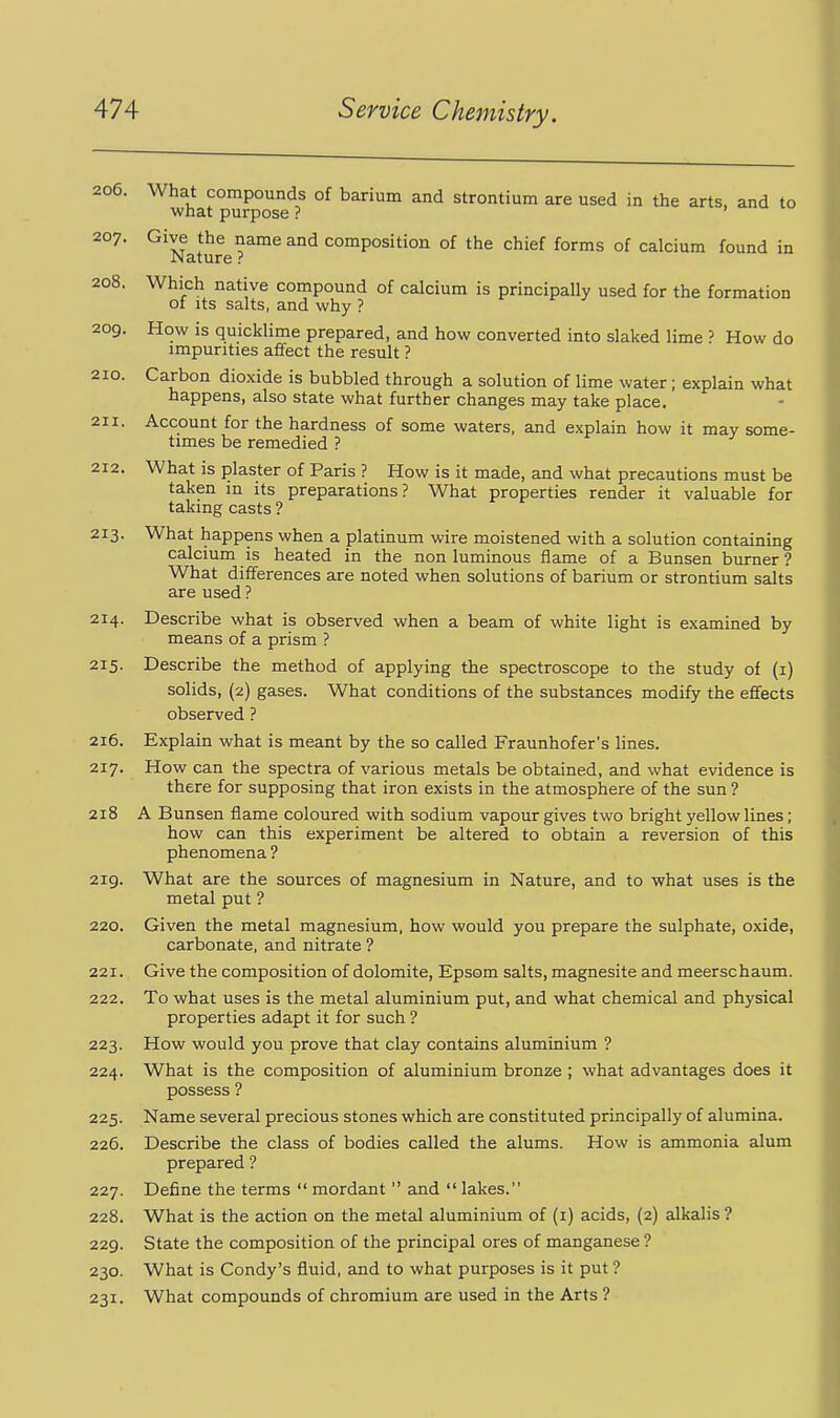 206. What compounds of barium and strontium are used in the arts, and to what purpose ? 207. Give the name and composition of the chief forms of calcium found in Nature ? 208. Which native compound of calcium is principally used for the formation of its salts, and why ? 209. How is quicklime prepared, and how converted into slaked lime ? How do impurities affect the result ? 210. 211. Carbon dioxide is bubbled through a solution of lime water; explain what happens, also state what further changes may take place. Account for the hardness of some waters, and explain how it may some- times be remedied ? 212. What is plaster of Paris ? How is it made, and what precautions must be taken m its preparations? What properties render it valuable for taking casts ? 213. What happens when a platinum wire moistened with a solution containing calcium is heated in the non luminous flame of a Bunsen burner ? What differences are noted when solutions of barium or strontium salts are used ? 214. Describe what is observed when a beam of white light is examined by means of a prism ? 215. Describe the method of applying the spectroscope to the study of (i) solids, (2) gases. What conditions of the substances modify the effects observed ? 216. Explain what is meant by the so called Fraunhofer's lines. 217. How can the spectra of various metals be obtained, and what evidence is there for supposing that iron exists in the atmosphere of the sun ? 218 A Bunsen flame coloured with sodium vapour gives two bright yellow lines; how can this experiment be altered to obtain a reversion of this phenomena ? 219. What are the sources of magnesium in Nature, and to what uses is the metal put ? 220. Given the metal magnesium, how would you prepare the sulphate, oxide, carbonate, and nitrate ? 221. Give the composition of dolomite, Epsom salts, magnesite and meerschaum. 222. To what uses is the metal aluminium put, and what chemical and physical properties adapt it for such ? 223. How would you prove that clay contains aluminium ? 224. What is the composition of aluminium bronze ; what advantages does it possess ? 225. Name several precious stones which are constituted principally of alumina. 226. Describe the class of bodies called the alums. How is ammonia alum prepared ? 227. Define the terms  mordant  and  lakes. 228. What is the action on the metal aluminium of (i) acids, (2) alkalis ? 229. State the composition of the principal ores of manganese ? 230. What is Condy's fluid, and to what purposes is it put ? 231. What compounds of chromium are used in the Arts ?