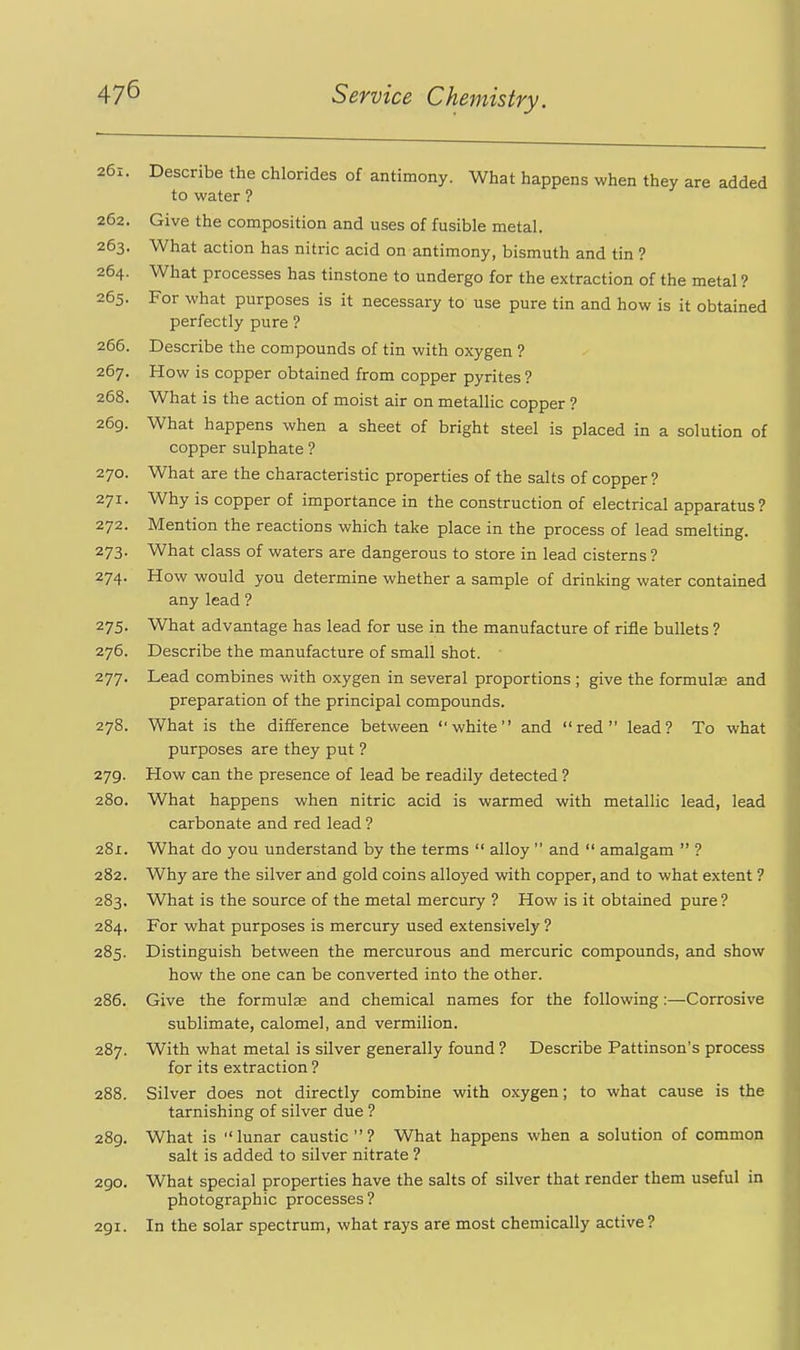 261. Describe the chlorides of antimony. What happens when they are added to water ? 262. Give the composition and uses of fusible metal. 263. What action has nitric acid on antimony, bismuth and tin ? 264. What processes has tinstone to undergo for the extraction of the metal ? 265. For what purposes is it necessary to use pure tin and how is it obtained perfectly pure ? 266. Describe the compounds of tin with oxygen ? 267. How is copper obtained from copper pyrites ? 268. What is the action of moist air on metallic copper ? 269. What happens when a sheet of bright steel is placed in a solution of copper sulphate ? 270. What are the characteristic properties of the salts of copper ? 271. Why is copper of importance in the construction of electrical apparatus? 272. Mention the reactions which take place in the process of lead smelting. 273. What class of waters are dangerous to store in lead cisterns ? 274. How would you determine whether a sample of drinking water contained any lead ? 275. What advantage has lead for use in the manufacture of rifle bullets ? 276. Describe the manufacture of small shot. 277. Lead combines with oxygen in several proportions ; give the formulae and preparation of the principal compounds. 278. What is the difference between white and red lead? To what purposes are they put ? 279. How can the presence of lead be readily detected ? 280. What happens when nitric acid is warmed with metallic lead, lead carbonate and red lead ? 281. What do you understand by the terms  alloy  and  amalgam  ? 282. Why are the silver and gold coins alloyed with copper, and to what extent ? 283. What is the source of the metal mercury ? How is it obtained pure? 284. For what purposes is mercury used extensively ? 285. Distinguish between the mercurous and mercuric compounds, and show how the one can be converted into the other. 286. Give the formulae and chemical names for the following:—Corrosive sublimate, calomel, and vermilion. 287. With what metal is silver generally found ? Describe Pattinson's process for its extraction ? 288. Silver does not directly combine with oxygen; to what cause is the tarnishing of silver due ? 289. What is lunar caustic? What happens when a solution of common salt is added to silver nitrate ? 290. What special properties have the salts of silver that render them useful in photographic processes ? 291. In the solar spectrum, what rays are most chemically active?