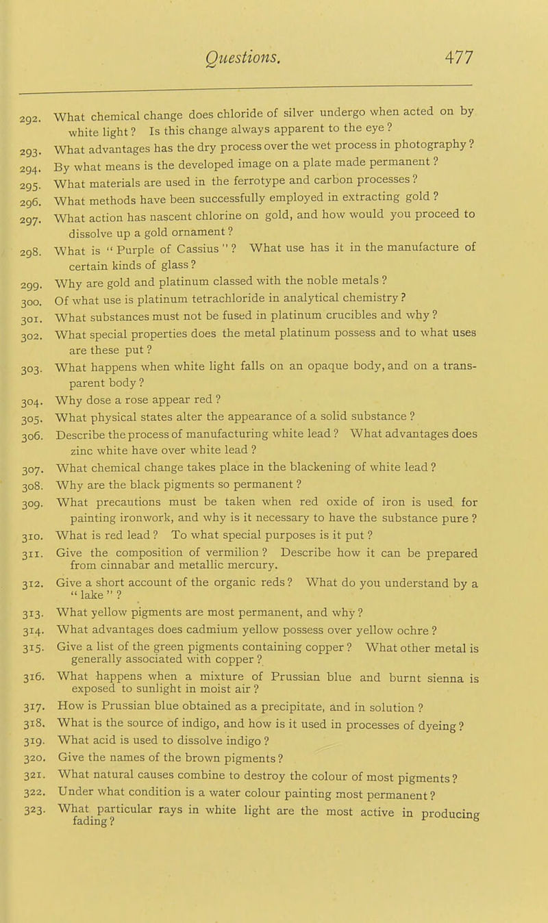 292. What chemical change does chloride of silver undergo when acted on by white light ? Is this change always apparent to the eye ? 293. What advantages has the dry process over the wet process in photography ? 294. By what means is the developed image on a plate made permanent ? 295. What materials are used in the ferrotype and carbon processes ? 296. What methods have been successfully employed in extracting gold ? 297. What action has nascent chlorine on gold, and how would you proceed to dissolve up a gold ornament ? 298. What is  Purple of Cassius  ? What use has it in the manufacture of certain kinds of glass ? 299. Why are gold and platinum classed with the noble metals ? 300. Of what use is platinum tetrachloride in analytical chemistry ? 301. What substances must not be fused in platinum crucibles and why ? 302. What special properties does the metal platinum possess and to what uses are these put ? 303. What happens when white light falls on an opaque body, and on a trans- parent body ? 304. Why dose a rose appear red ? 305. What physical states alter the appearance of a solid substance ? 306. Describe the process of manufacturing white lead ? What advantages does zinc white have over white lead ? 307. What chemical change takes place in the blackening of white lead ? 308. Why are the black pigments so permanent ? 309. What precautions must be taken when red oxide of iron is used for painting ironwork, and why is it necessary to have the substance pure ? 310. What is red lead ? To what special purposes is it put ? 311. Give the composition of vermilion? Describe how it can be prepared from cinnabar and metallic mercury. 312. Give a short account of the organic reds ? What do you understand by a  lake  ? 313. What yellow pigments are most permanent, and why ? 314. What advantages does cadmium yellow possess over yellow ochre ? 315. Give a list of the green pigments containing copper ? What other metal is generally associated with copper ? 316. What happens when a mixture of Prussian blue and burnt sienna is exposed to sunlight in moist air ? 317. How is Prussian blue obtained as a precipitate, and in solution ? 318. What is the source of indigo, and how is it used in processes of dyeing? 319. What acid is used to dissolve indigo ? 320. Give the names of the brown pigments ? 321. What natural causes combine to destroy the colour of most pigments? 322. Under what condition is a water colour painting most permanent ? 323. What particular rays in white light are the most active in producme