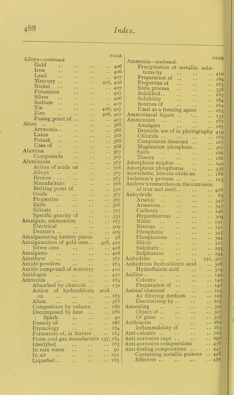 Alloys—continued. Gold Iron Lead Mercury .. Nickel Potassium Silver Sodium .. Tin Zinc Fusing point of .. Alum .. Ammonia.. Lakes Potash Uses of .. Alumina Compounds Aluminium Action of acids on Alloys Bronze Manufacture Melting point of Oxide Properties Salts Silicate Specific gravity of Amalgam, ammonium Electrical Dentist's .. Amalgamating battery plates Amalgamation of gold ores.. Silver ores Amalgams Amethyst Amide powders Amido compound of mercury Amidogen Ammonia Absorbed by charcoal .. Action of hydrochloric on Alum Composition by volume Decomposed by heat .. Spark Density of Etymology Formation of, in Nature From coal gas manufacture Identified In rain water In air Liquefied.. PAGE .. 406 .. 406 •• 407 407, 408 •• 407 .. 407 .. 406 .. 407 406, 407 406, 407 .. 407 .. 368 .. 368 .. 368 .. 368 .. 368 •• 367 •• 367 •• 367 .. 368 •• 367 •• 367 .. 368 ■ • 352 •- 367 •• 367 .. 366 •• 327 •• 353 .. 187 .. 409 .. 409 .. 48 408, 422 .. 408 .. 408 •• 367 .. 263 .. 410 .. 410 .. 184 • • 130 acid .. 185 .. 368 .. 186 .. 186 .. 40 .. 186 .. 184 .. 184 137. 184 .. 185 .. 91 .. 201 .. 185 Ammonia—continued. Precipitation of metallic solu- tions by Preparation of .. Properties of Soda process Solidified.. Solubility Sources of Used as a freezing agent Ammoniacal liquor .. Ammonium Amalgam PAGE 410 184 185 358 185 184 184 185 137 187 187 Bromide, use of in photography 419 Chloride Compounds detected .. Magnesium phosphate.. Salts Theory Amorphous sulphur .. Amorphous phosphorus Anaesthetic, nitrous oxide an Anderson's process .. Andrew's researches on the corrosion of iron and steel.. Anhydride Arsenic .. Arsenious.. Carbonic .. Hypochlorous .. Nitric .. .. Nitrous .. Phosphoric Phosphorous Silicic Sulphuric. Sulphurous Anhydrite Anhydrous hydrochloric acid Hydrofluoric acid Aniline .. Colours .. Preparation of .. Animal charcoal As filtering medium Decolorising by .. Annealing Object of .. Of glass .. Anthracite Inflammability of Anti-calcaire .. Anti-corrosive caps .. Anti-corrosive compositions Anti-fouling compositions .. Containing metallic poisons Effective .. 185 187 367 186 186 240 338 i88 103 .. 428 .. 69 •• 347 ■• 347 .. 146 •■ 309 .. 191 .. 191 •• 345 •• 344 • • 322 •• 295 •• 294 121, 361 • • 308 •• 319 .. 140 .. 140 .. 140 .. 105 .. 105 .. 105 •• 327 •• 327 •• 327 .. 162 .. 163 .. 103 .. 290 • • 436 •• 447 .. 44S • • 450