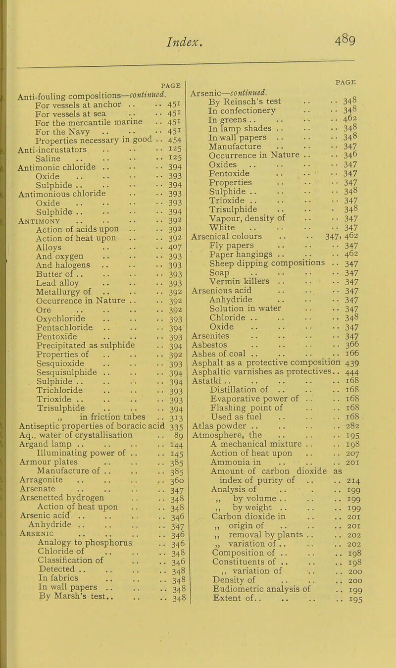 PAGE Anti-fouling compositions—continued. For vessels at anchor .. • • 45^ For vessels at sea .. • • 45^ For the mercantile marine .. 451 For the Navy .. • • • • 45^ Properties necessary in good .. 454 Anti-incrustators .. • • • • 125 Saline 125 Antimonic chloride .. • • • • 394 Oxide 393 Sulphide .. 394 Antiraonious chloride .. . • 393 Oxide 393 Sulphide 394 Antimony .. .. •• • • 392 Action of acids upon .. .. 392 Action of heat upon .. .. 392 Alloys 407 And oxygen 393 And halogens 393 Butter of 393 Lead alloy 393 Metallurgy of .. .. .. 392 Occurrence in Nature .. .. 392 Ore 392 Oxychloride .. .. .. 393 Pentachloride .. .. .. 394 Pentoxide .. .. .. 393 Precipitated as sulphide .. 394 Properties of .. .. .. 392 Sesquioxide .. .. .. 393 Sesquisulphide .. .. .. 394 Sulphide 394 Trichloride .. .. .. 393 Trioxide .. .. .. .. 393 Trisulphide .. .. .. 394 ,, in friction tubes .. 313 Antiseptic properties of boracic acid 335 Aq., water of crystallisation .. 89 Argand lamp .. .. .. .. 144 Illuminating power of .. .. 145 Armour plates .. .. .. 385 Manufacture of .. .. .. 385 Arragonite .. .. .. .. 360 Arsenate .. .. .. .. 347 Arsenetted hydrogen .. .. 348 Action of heat upon .. .. 348 Arsenic acid .. .. .. .. 346 Anhydride .. .. .. .. 347 Arsenic .. .. .. .. 346 Analogy to phosphorus .. 346 Chloride of .. .. .. 348 Classification of .. .. 346 Detected .. .. .. .. 3^8 In fabrics .. .. .. 348 In wall papers .. .. .. 3^8 By Marsh's test 348 PAGE Arsenic—continued. By Reinsch's test .. • • 348 In confectionery . • • • 348 In greens .. .. • • •• 4^2 In lamp shades .. .. • • 34^ In wall papers .. .. --348 Manufacture .. . • • • 347 Occurrence in Nature .. .. 346 Oxides 347 Pentoxide .. .. • • 347 Properties .. • ■ • • 347 Sulphide 34^ Trioxide 347 Trisulphide 348 Vapour, density of .. • • 347 White 347 Arsenical colours .. • • 347' 4^2 Fly papers .. .. • • 347 Paper hangings .. .. • • 462 Sheep dipping compositions .. 347 Soap 347 Vermin killers .. .. . • 347 Arsenious acid .. .. • • 347 Anhydride .. .. • • 347 Solution in water .. .. 347 Chloride 348 Oxide 347 Arsenites .. .. .. . • 347 Asbestos .. .. . ■ . ■ 366 Ashes of coal .. .. .. .. 166 Asphalt as a protective composition 439 Asphaltic varnishes as protectives.. 444 Astatki 168 Distillation of 168 Evaporative power of . . .. 168 Flashing pomt of .. .. 168 Used as fuel .. .. .. 168 Atlas powder .. .. .. .. 282 Atmosphere, the .. .. • ■ 195 A mechanical mixture .. .. 198 Action of heat upon .. .. 207 Ammonia in .. .. .. 201 Amount of carbon dioxide as index of purity of .. .. 214 Analysis of ... .. 199 ,, by volume .. .. .. 199 ,, by weight .. .. .. 199 Carbon dioxide in .. .. 201 ,, origin of .. .. .. 201 ,, removal by plants .. .. 202 ,, variation of .. .. .. 202 Composition of .. .. .. igS Constituents of .. .. .. 198 ,, variation of .. .. 200 Density of .. .. .. 200 Eudiometric analysis of • • 199 Extent of.. .. .. .. 195