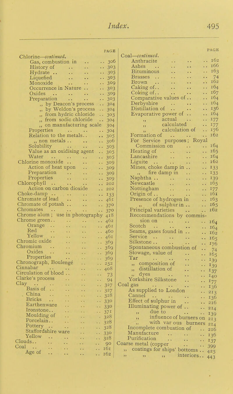 agent Chlorine—continued. Gas, combustion in History of Hydrate .. Liquefied Monoxide Occurrence in Nature Oxides Preparation ,, by Deacon's process ,, by Weldon's process . ,, from hydric chloride . ,, from sodic chloride ,, on manufacturing scale Properties Relation to the metal ,, non metals .. Solubility Value as an oxidising Water Chlorine monoxide .. Action of heat upon Preparation Properties Chlorophyll .. Action on carbon dioxide Choke-damp .. Chromate of lead Chromate of potash .. Chromates Chrome alum ; use in pho Chrome green.. Orange Red Yellow .. Chromic oxide Chromium Oxides Properties Chronograph, Boulenge Cinnabar Circulation of blood .. Clarke's process Clay Basis of .. . China Bricks Earthenware Ironstone.. Moulding of Porcelain.. Pottery .. Staffordshire ware Yellow .. Clouds.. Coal Age of PAGE • 3°6 • 303 • 305 . 305 • 309 • 303 • 309 • 303 • 304 ■ 304 • 303 • 304 304 • 304 . 305 ■ 306 • 305 • 305 . 305 • 309 • 309 ■ 309 • 309 , 202 , 202 ■ 133 , 461 370 370 tography 418 462 461 460 461 3P9 369 369 369 252 408 73 94 327 327 328 330 330 37^ 328 328 328 330 328 90 161 162 PAGE Coal—continued. Anthracite Ashes Bituminous Brasses .. Brown Caking of.. Coking of.. Comparative values of .. Derbyshire Distillation of .. Evaporative power of .. ,, actual „ calculated „ calculation of Formation of For Service purposes; Royal Commission on Heating of Lancashire Lignite .. Mines, choke damp in .. ,, fire damp in Naphtha Newcastle Nottingham Origin of .. Presence of hydrogen in ,, of sulphur in .. Principal varieties Recommendations by commis- sion on Scotch Seams, gases found in .. Service Silkstone .. Spontaneous combustion of .. Stowage, value of Tar ,, composition of ,, distillation of ,, dyes Yorkshire Silkstone Coal gas As supplied to London Cannel Effect of sulphur in Illuminating power of .. due to ,, influence of burners on 213 with var ous burners 214 Incomplete combustion of Manufacture Purification Coarse metal (copper ,, coatings for ships' bottoms )> 11 interiors 162 166 163 74 162 164 167 164 164 136 164 177 177 176 162 164 165 164 162 133 133 139 165 177 161 163 165 162 164 164 162 165 176 74 165 139 139 137 140 177 136 213 136 216 214 139 216 136 137 399 425 443