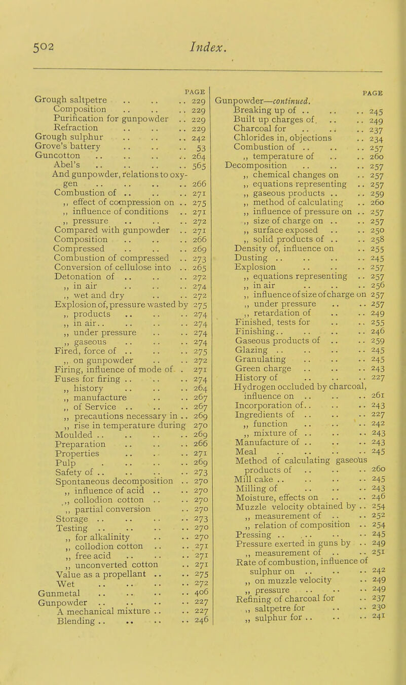 PAGE Grough saltpetre 229 Composition .. .. .. 229 Puriiication for gunpowder .. 229 Refraction .. .. .. 229 Grough sulphur .. .. .. 242 Grove's battery .. .. • • 53 Guncotton .. .. .. .. 264 Abel's .. .. .. .. 565 And gunpowder, relations to oxy- gen .. .. .. .. 266 Combustion of .. .. .. 271 ,, effect of compression on .. 275 ,, influence of conditions .. 271 ,, pressure .. .. .. 272 Compared with gunpowder .. 271 Composition .. .. .. 266 Compressed .. .. .. 269 Combustion of compressed .. 273 Conversion of cellulose into .. 265 Detonation of .. .. .. 272 ,, in air .. .. .. 274 ,, wet and dry .. .. 272 Explosion of, pressure wasted by 275 ,, products .. .. .. 274 ,, in air.. .. .. .. 274 „ under pressure .. .. 274 ,, gaseous .. .. .. 274 Fired, force of .. .. .. 275 ,, on gunpowder .. .. 272 Firing, influence of mode of- . 271 Fuses for firing .. .. .. 274 „ history .. .. .. 264 ,, manufacture .. .. 267 ,, of Service .. .. .. 267 ,, precautions necessary in .. 269 ,, rise in temperature during 270 Moulded 269 Preparation .. .. .. 266 Properties .. . .. 271 Pulp 269 Safety of 273 Spontaneous decomposition .. 270 ,, influence of acid .. .. 270 ,, collodion cotton .. .. 270 ,, partial conversion .. 270 Storage 273 Testing 270 ,, for alkalinity .. .. 270 ,, collodion cotton .. .. 271 ,, free acid .. .. . • 271 ,, unconverted cotton .. 271 Value as a propellant .. .. 275 Wet 272 Gunmetal 406 Gunpowder 227 A mechanical mixture .. .. 227 Blending 246 PAGE Gunpowder—continued. Breaking up of .. .. .. 245 Built up charges of. .. .. 249 Charcoal for .. .. .. 237 Chlorides in, objections .. 234 Combustion of .. .. .. 257 ,, temperature of .. .. 260 Decomposition .. .. .. 257 ,, chemical changes on .. 257 equations representing .. 257 ,, gaseous products .. .. 259 ,, method of calculating .. 260 ,, influence of pressure on .. 257 ,, size of charge on .. .. 257 ,, surface exposed .. .. 250 ,, solid products of .. .. 258 Density of, influence on • ■ 255 Dusting .. .. .. .. 245 Explosion .. .. .. 257 ,, equations representing .. 257 ,, in air .. .. .. 256 ,, influenceof size of charge on 257 ,, underpressure .. .. 257 ,, retardation of .. ..249 Finished, tests for .. .. 255 Finishing.. .. .. .. 246 Gaseous products of .. .. 259 Glazing 245 Granulating .. .. .. 245 Green charge .. .. .. 243 History of 227 Hydrogen occluded by charcoal, influence on .. .. .. 261 Incorporation of.. .. .. 243 Ingredients of .. .. .. 227 „ function 242 ,, mixture of .. .. • • 243 Manufacture of .. .. • • 243 Meal 245 Method of calculating gaseoUs products of 260 Mill cake 245 Milling of 243 Moisture, effects on .. .. 246 Muzzle velocity obtained by .. 254 ,, measurement of .. • • 252 ,, relation of composition .. 254 Pressing .. ... . - • • 245 Pressure exerted in guns by .. 249 ,, measurement of .. • - 251 Rate of combustion, influence of sulphur on .. .. • • 242 ,, on muzzle velocity • • 249 ,, pressure .. • ■ • • 249 Refining of charcoal for .. 237 ,, saltpetre for .. • • 230 ,, sulphur for 241