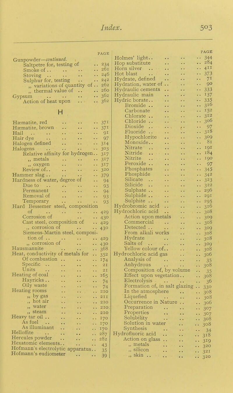 Gunpowder—continued. Saltpetre for, testing of Smoke of .. Stoving .. Sulphur for, testing ,, variations of quantity of .. ,, thermal value of .. •Gypsum Action of heat upon H Haematite, red Haematite, brown Hail Hair dye Halogen defined Halogens Relative affinity for hydrogen.. ,, metals „ oxygen Review of.. Hammer slag .. Hardness of water, degree of Due to Permanent Removal of Temporary Hard Bessemer steel, composition of Corrosion of Cast steel, composition of ,, corrosion of Siemens-Martin steel, composi- tion of .. ,, corrosion of Hausmannite Heat, conductivity of metals for .. Of combustion .. Specific .. Units Heating of coal Hayricks .. Oily waste Heating rooms „ by gas ,, hot air ,, water ,, steam Heavy tar oil .. As fuel As illuminant Helloffite Hercules powder Hexatomic elements.. Hofmann's electrolytic apparatus.. Hofmann's eudiometer PAGE • 234 . 261 . 246 . 242 . 262 . 260 . 362 . 362 371 371 91 97 314 303 317 317 317 320 379 94 93 94 93 93 429 430 429 430 429 430 368 352 174 21 21 165 74 74 210 211 210 210 210 170 170 170 287 282 43 35 39 Holmes' light Hop substitute Horn silver Hot blast Hydrate, defined Hydration, water of .. Hydraulic cements .. Hydraulic main Hydric borate.. Bromide .. Carbonate Chlorate .. Chloride .. Dioxide .. Fluoride .. Hypochlorite Monoxide.. Nitrate Nitride Nitrite Peroxide .. Phosphates Phosphide Silicate .. Silicide .. Sulphate .. Sulphide .. Sulphite .. Hydrobromic acid .. Hydrochloric acid Action upon metals Commercial Detected .. From alkali works Hydrate Salts of Yellow colour of.. Hydrochloric acid gas Analysis of Anhydrous Composition of, by volume Effect upon vegetation.. Electrolysis Formation of, in salt glazing In the atmosphere Liquefied Occurrence in Nature , . Preparation Properties Solubility Solution in water Synthesis Hydrofluoric acid Action on glass ,, metals ,, silicon ,, skin .. PAGE • 344 . 284 . 411 • 373 • 71 • 90 • 333 • 137 • 335 . 316 ■ 152 . 312 • 306 • 97 . 318 . 309 . 81 . 191 . 184 . 190 • 97 • 345 • 342 • 323 . 322 . 296 . 291 • 295 ■ 316 ■ 308 • 309 . 308 • 309 ■ 308 • 308 • 309 • 308 . 306 • 35 ■ 308 • 35 • 308 • 36 • 330 • 308 ■ 308 • 306 • 307 • 307 . 308 308 • 34 318 319 320 321 320