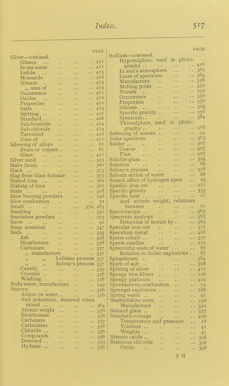 PAGE Silver—continued. Glance In sea water .. •• ..411 Iodide 413 Monoxide 412 Nitrate 4^3 ,, uses of .. • • • • 413 Occurrence .. .. ..411 Oxides 412 Properties .. .. ..411 Salts 413 Spitting 411 Standard 406 Sub-bromide .. .. .. 414 Sub-chloride .. .. ■ • 414 Tarnished 412 Uses of .. .. .. .. 411 Silvering of alloys .. .. .. 61 Brass or copper.. .. .. 61 Glass 411 Silver sand 323 Slabs (iron) 380 Slack 373 Slag from blast furnace .. .. 375 Slaked lime 360 Slaking of lime .. .. .. 361 Slate 328 Slow burning powders .. .. 246 Slow combustion .. .. .. 72 Smalt 370, 463 Smelting .. .. .. .. 351 Smokeless powders .. .. .. 275 Snow .. .. .. .. .. gi Soap, arsenical .. .. .. 347 Soda .. .. .. .. .. 359 Ash 358 Bicarbonate .. .. ••358 Carbonate .. .. .. 357 ,, manufacture .. .. 357 „ ,, Leblanc process 357 ,, ,, Solvay's process 357 Caustic .. .. .. .. Crystals .. .. .. .. 356 Washing .. .. , . .. 358 Soda water, manufacture .. .. 149 Sodium .. .. .. .. 356 Action on water.. .. .. 356 And potassium, detected when mixed .. .. .. .. 364 Atomic weight .. .. .. 356 Bicarbonate .. .. .. 358 Carbonate .. .. .. 357 Carbonates .. .. .. 358 Chloride .. .. .. ., 356 Compounds .. .. .. 356 Detected .. .. .. .. 359 Hydrate .. .. .. .. 356 PAGE Sodium—continued. Hyposulphite, used in photo- graphy .. •. • • • ■ 4^'^ In sun's atmosphere .. • • 365 Lines of spectrum .. • • 3^4 Manufacture 356 Melting point 352 Nitrate 232 Occurrence •• 356 Properties . • • - • • 35^ Silicate 323 Specific gravity 35^ Spectrum 3^4 Thiosulphate, used in photo- graphy .. .. . • •• 416 Softening of waters 94 Solar spectrum .. .. • • 3^3 Solder ••407 Coarse A°7 Fine 4°? Soluble glass 324 Solution .. .. . • .. 88 Solvay's process .. .. •. 358 Solvent action of water .. .. 88 Sound, effect of hydrogen upon .. 29 Spathic iron ore .. •• ..271 Specific gravity .. .. • • 353 Specific heat .. .. .. _ •• 21 And atomic weight, relations between .. .. ..21 Spectroscope .. .. .. •. 3*53 Spectrum analysis .. .. . • 362 Detection of metals by.. .. 363 Specular iron ore .. .. • • 37^ Speculum metal .. .. • • 40$ Speiss cobalt .. .. .. •. 37° Sperm candles .. .. -. 212 Spheroidal state of water .... .. 87 Relation to boiler explosions .. 87 Spiegeleisen .. .. .. • • 384 Spirit of salt 308 Spitting of silver .. .. ..411 Spongy iron filters .. 106 Spongy platinum .. .. .. 424 Spontaneous combustion .. .. 74 Sprengel explosives .. .. .. 286 Spring water .. .. .. .. 91 Staffordshire ware .. 330 Manufacture .. .. .. 330 Stained glass .. .. .. .. 327 Standard coinage .. .. .. 406 Temperature and pressure .. 18 Volumes .. .. .. ..41 Weights .. .. .. ..41 Stannic oxide .. .. .. .. 398 Stannous chloride .. .. .. 398 Oxide .. .. .. .. 398 2 M