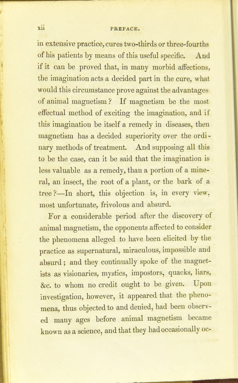 in extensive practice, cures two-thirds or three-fourths of his patients by means of this useful specific. And if it can be proved that, in many morbid affections, the imagination acts a decided part in the cure, what would this circumstance prove against the advantages of animal magnetism ? If magnetism be the most effectual method of exciting the imagination, and if this imagination be itself a remedy in diseases, then magnetism has a decided superiority over the ordi - nary methods of treatment. And supposing all this to be the case, can it be said that the imagination is less valuable as a remedy, than a portion of a mine- ral, an insect, the root of a plant, or the bark of a tree?—In short, this objection is, in every view, most unfortunate, frivolous and absurd. For a considerable period after the discovery of animal magnetism, the opponents affected to consider the phenomena alleged to have been elicited by the practice as supernatural, miraculous, impossible and absurd; and they continually spoke of the magnet- ists as visionaries, mystics, impostors, quacks, liars, &c. to whom no credit ought to be given. Upon investigation, however, it appeared that the pheno- mena, thus objected to and denied, had been observ- ed many ages before animal magnetism became known as a science, and that they had occasionally oc-