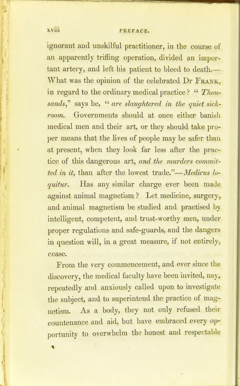 ignorant and unskilful practitioner, in the course of an apparently trifling operation, divided an impor- tant artery, and left his patient to bleed to death.— What was the opinion of the celebrated Dr Frank, in regard to the ordinary medical practice ?  Thou- sands says he,  are slaughtered in the quiet sick- room. Governments should at once either banish medical men and their art, or they should take pro- per means that the lives of people may be safer than at present, when they look far less after the prac- tice of this dangerous art, and the murders commit- ted in it, than after the lowest trade.—Medicus lo- quitur. Has any similar charge ever been made against animal magnetism ? Let medicine, surgery, and animal magnetism be studied and practised by intelligent, competent, and trust-worthy men, under proper regulations and safe-guards, and the dangers in question will, in a great measure, if not entirely, cease. From the very commencement, and ever since the discovery, the medical faculty have been invited, nay, repeatedly and anxiously called upon to investigate the subject, and to superintend the practice of mag- netism. As a body, they not only refused their countenance and aid, but have embraced every op- portunity to overwhelm the honest and respectable