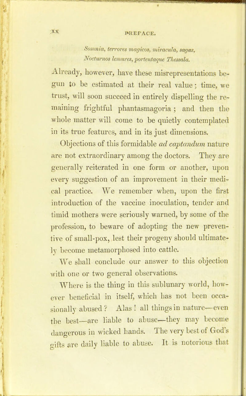 Somnia, ten-ores magicos, miracula, sagas, Noctvrnos lemures, portentaque Thessala. Already, however, have these misrepresentations be- gun to be estimated at their real value; time, we trust, will soon succeed in entirely dispelling the re- maining frightful phantasmagoria ; and then the whole matter will come to be quietly contemplated in its true features, and in its just dimensions. Objections of this formidable ad captandum nature are not extraordinary among the doctors. They are generally reiterated in one form or another, upon every suggestion of an improvement in their medi- cal practice. We remember when, upon the first introduction of the vaccine inoculation, tender and timid mothers were seriously warned, by some of the profession, to beware of adopting the new preven- tive of small-pox, lest their progeny should ultimate- ly become metamorphosed into cattle. We shall conclude our answer to this objection with one or two general observations. Where is the thing in this sublunary world, how- ever beneficial in itself, which has not been occa- sionally abused ? Alas ! all things in nature—even the best—are liable to abuse—they may become dangerous in wicked hands. The very best of God's gifts are daily liable to abuse. It is notorious that