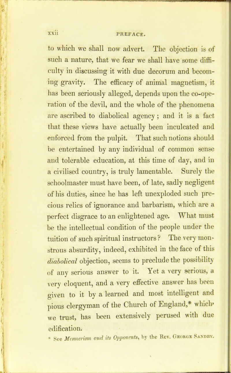 to which we shall now advert. The objection is of such a nature, that we fear we shall have some diffi- culty in discussing it with due decorum and becom- ing gravity. The efficacy of animal magnetism, it has been seriously alleged, depends upon the co-ope- ration of the devil, and the whole of the phenomena are ascribed to diabolical agency ; and it is a fact that these views have actually been inculcated and enforced from the pulpit. That such notions should be entertained by any individual of common sense and tolerable education, at this time of day, and in a civilised country, is truly lamentable. Surely the schoolmaster must have been, of late, sadly negligent of his duties, since he has left unexploded such pre- cious relics of ignorance and barbarism, which are a perfect disgrace to an enlightened age. What must be the intellectual condition of the people under the tuition of such spiritual instructors ? The very mon- strous absurdity, indeed, exhibited in the face of this diabolical objection, seems to preclude the possibility of any serious answer to it. Yet a very serious, a very eloquent, and a very effective answer has been given to it by a learned and most intelligent and pious clergyman of the Church of England,* which' we trust, has been extensively perused with due edification. * See Mesmerism and its Oiyonrnts, by the Rev. Georgk Sandby.