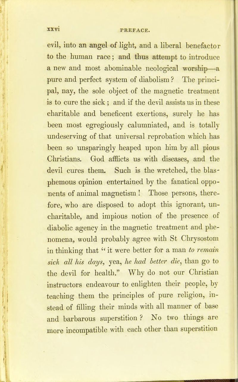 evil, into an angel of light, and a liberal benefactor to the human race; and thus attempt to introduce a new and most abominable neological worship—a pure and perfect system of diabolism ? The princi- pal, nay, the sole object of the magnetic treatment is to cure the sick; and if the devil assists us in these charitable and beneficent exertions, surely he has been most egregiously calumniated, and is totally undeserving of that universal reprobation which has been so unsparingly heaped upon him by all pious Christians. God afflicts us with diseases, and the devil cures them. Such is the wretched, the blas- phemous opinion entertained by the fanatical oppo- nents of animal magnetism ! Those persons, there- fore, who are disposed to adopt this ignorant, un- charitable, and impious notion of the presence of diabolic agency in the magnetic treatment and phe- nomena, would probably agree with St Chrysostom in thinking that  it were better for a man to remain sick all his days, yea, he had better die, than go to the devil for health. Why do not our Christian instructors endeavour to enlighten their people, by teaching them the principles of pure religion, in- stead of filling their minds with all manner of base and barbarous superstition ? No two things arc more incompatible with each other than superstition