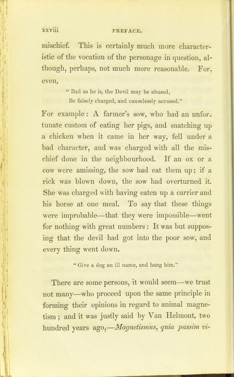 mischief. This is certainly much more character- istic of the vocation of the personage in question, al- though, perhaps, not much more reasonahle. For, even,  Bad as he is, the Devil may be abused, Be falsely charged, and causelessly accused.' For example: A farmer's sow, who had an unfor- tunate custom of eating her pigs, and snatching up a chicken when it came in her way, fell under a bad character, and was charged with all the mis- chief done in the neighbourhood. If an ox or a cow were amissing, the sow had eat them up; if a rick was blown down, the sow had overturned it. She was charged with having eaten up a carrier and his horse at one meal. To say that these things were improbable—that they were impossible—went for nothing with great numbers : It was but suppos- ing that the devil had got into the poor sow, and every thing went down.  Give a dog an ill name, and hang him. There are some persons, it would seem—we trust not many—who proceed upon the same principle in forming their opinions in regard to animal magne- tism ; and it was justly said by Van Helmont, two hundred years ago,—Magnetismus, quia passim vi-