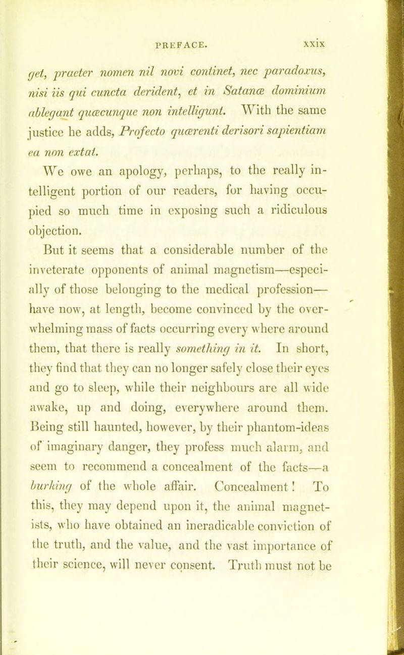 get, practer nomen nil novi continet, nee paradoxus, nisi lis qui cuncta deride?it, ct in Satanoe dominium ablegant qucecunquc non intelliguni. With the same justice he adds, Profecto qucerenti derisori sapientiam ea non extat. We owe an apology, perhaps, to the really in- telligent portion of our readers, for having occu- pied so much time in exposing such a ridiculous objection. But it seems that a considerable number of the inveterate opponents of animal magnetism—especi- ally of those belonging to the medical profession— have now, at length, become convinced by the over- whelming mass of facts occurring every where around them, that there is really something in it. In short, they find that they can no longer safely close their eyes and go to sleep, while their neighbours arc all wide awake, up and doing, everywhere around then). Being still haunted, however, by their phantom-ideas of imaginary danger, they profess much alarm, and seem to recommend a concealment of the facts—a burking of the whole affair. Concealment! To this, they may depend upon it, the animal magnet- istSj who have obtained an ineradicable convic tion of the truth, and the value, and the vast importance of their science, will never consent. Truth must not be