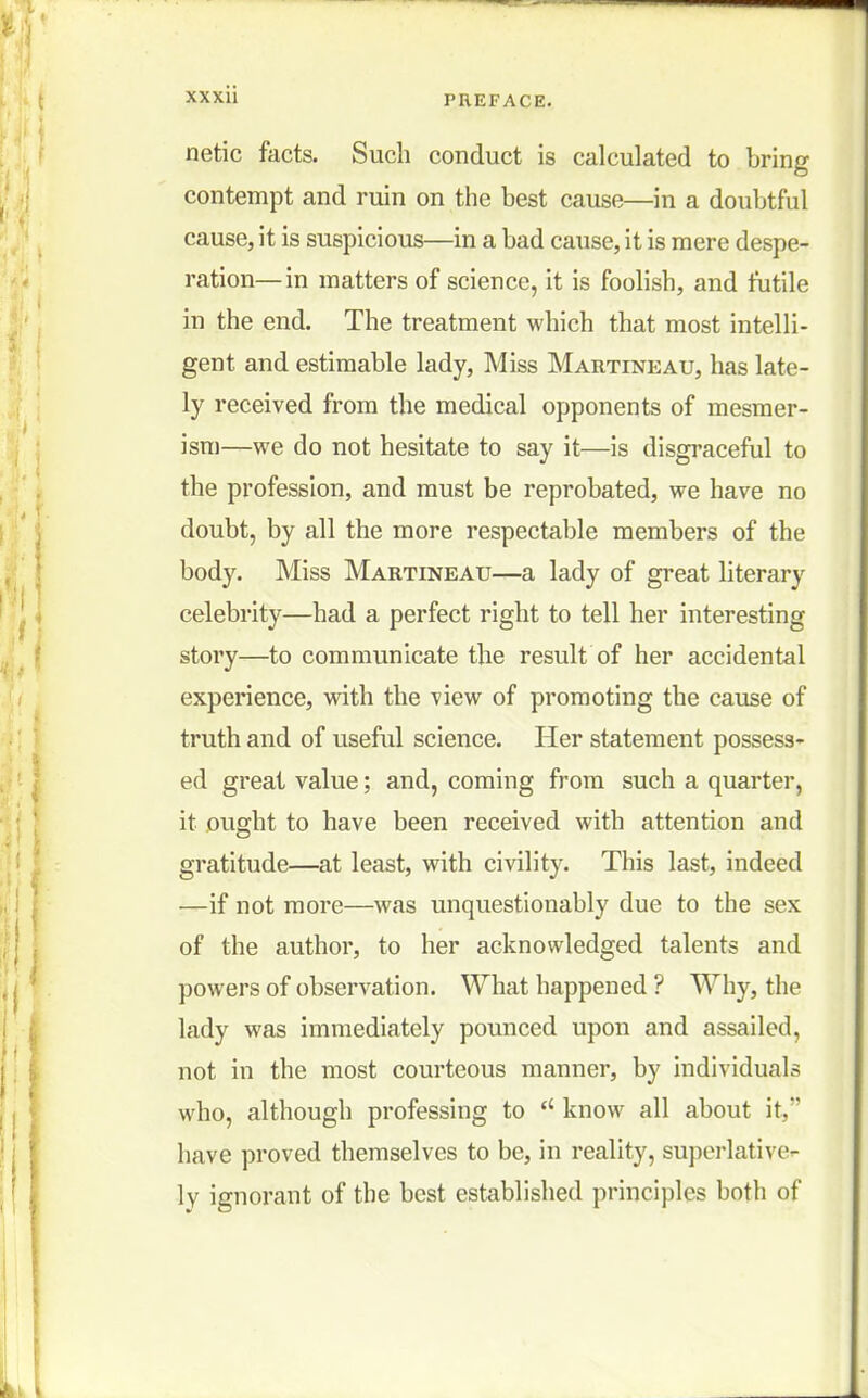 netic facts. Such conduct is calculated to bring contempt and ruin on the best cause—in a doubtful cause, it is suspicious—in a bad cause, it is mere despe- ration—in matters of science, it is foolish, and futile in the end. The treatment which that most intelli- gent and estimable lady, Miss Martineau, has late- ly received from the medical opponents of mesmer- ism—we do not hesitate to say it—is disgraceful to the profession, and must be reprobated, we have no doubt, by all the more respectable members of the body. Miss Martineau—a lady of great literary celebrity—had a perfect right to tell her interesting story—to communicate the result of her accidental experience, with the view of promoting the cause of truth and of useful science. Her statement possess- ed great value; and, coming from such a quarter, it ought to have been received with attention and gratitude—at least, with civility. This last, indeed —if not more—was unquestionably due to the sex of the author, to her acknowledged talents and powers of observation. What happened ? Why, the lady was immediately pounced upon and assailed, not in the most courteous manner, by individuals who, although professing to  know all about it, have proved themselves to be, in reality, superlative- ly ignorant of the best established principles both of