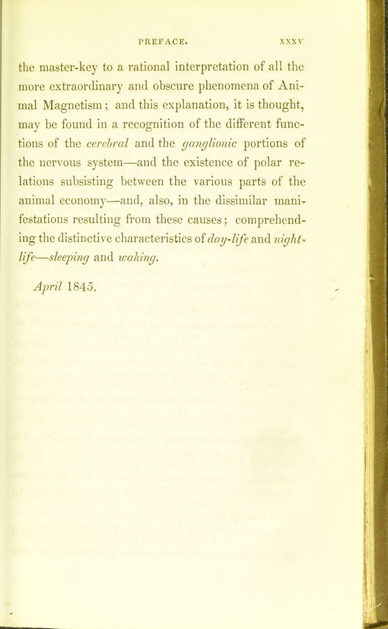 the master-key to a rational interpretation of all the more extraordinary and obscure phenomena of Ani- mal Magnetism; and this explanation, it is thought, may be found in a recognition of the different func- tions of the cerebral and the ganglionic portions of the nervous system—and the existence of polar re- lations subsisting between the various parts of the animal economy—and, also, in the dissimilar mani- festations resulting from these causes; comprehend- ing the distinctive characteristics of day-life and night- life—sleeping and leaking. April 1845.