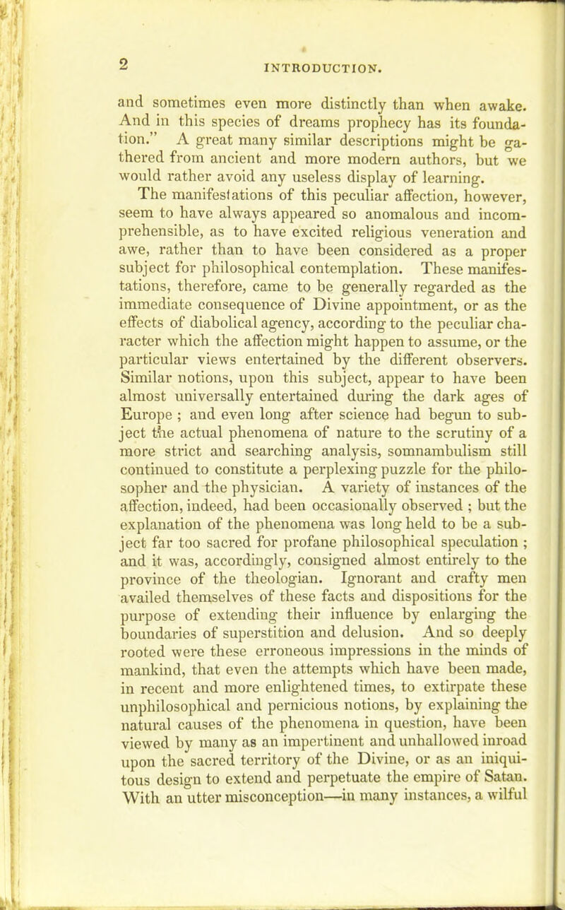 and sometimes even more distinctly than when awake. And in this species of dreams prophecy has its founda- tion. A great many similar descriptions might be ga- thered from ancient and more modern authors, but we would rather avoid any useless display of learning. The manifestations of this peculiar affection, however, seem to have always appeared so anomalous and incom- prehensible, as to have excited religious veneration and awe, rather than to have been considered as a proper subject for philosophical contemplation. These manifes- tations, therefore, came to be generally regarded as the immediate consequence of Divine appointment, or as the effects of diabolical agency, according to the peculiar cha- racter which the affection might happen to assume, or the particular views entertained by the different observers. Similar notions, upon this subject, appear to have been almost universally entertained during the dark ages of Europe ; and even long after science had begun to sub- ject the actual phenomena of nature to the scrutiny of a more strict and searching analysis, somnambulism still continued to constitute a perplexing puzzle for the philo- sopher and the physician. A variety of instances of the affection, indeed, had been occasionally observed ; but the explanation of the phenomena was long held to be a sub- ject far too sacred for profane philosophical speculation ; and it was, accordingly, consigned almost entirely to the province of the theologian. Ignorant and crafty men availed themselves of these facts aud dispositions for the purpose of extending their influence by enlarging the boundaries of superstition and delusion. And so deeply rooted were these erroneous impressions in the minds of mankind, that even the attempts which have been made, in recent and more enlightened times, to extirpate these unphilosophical and pernicious notions, by explaining the natural causes of the phenomena in question, have been viewed by many as an impertinent and unhallowed inroad upon the sacred territory of the Divine, or as an iniqui- tous design to extend and perpetuate the empire of Satan. With an utter misconception—in many instances, a wilful