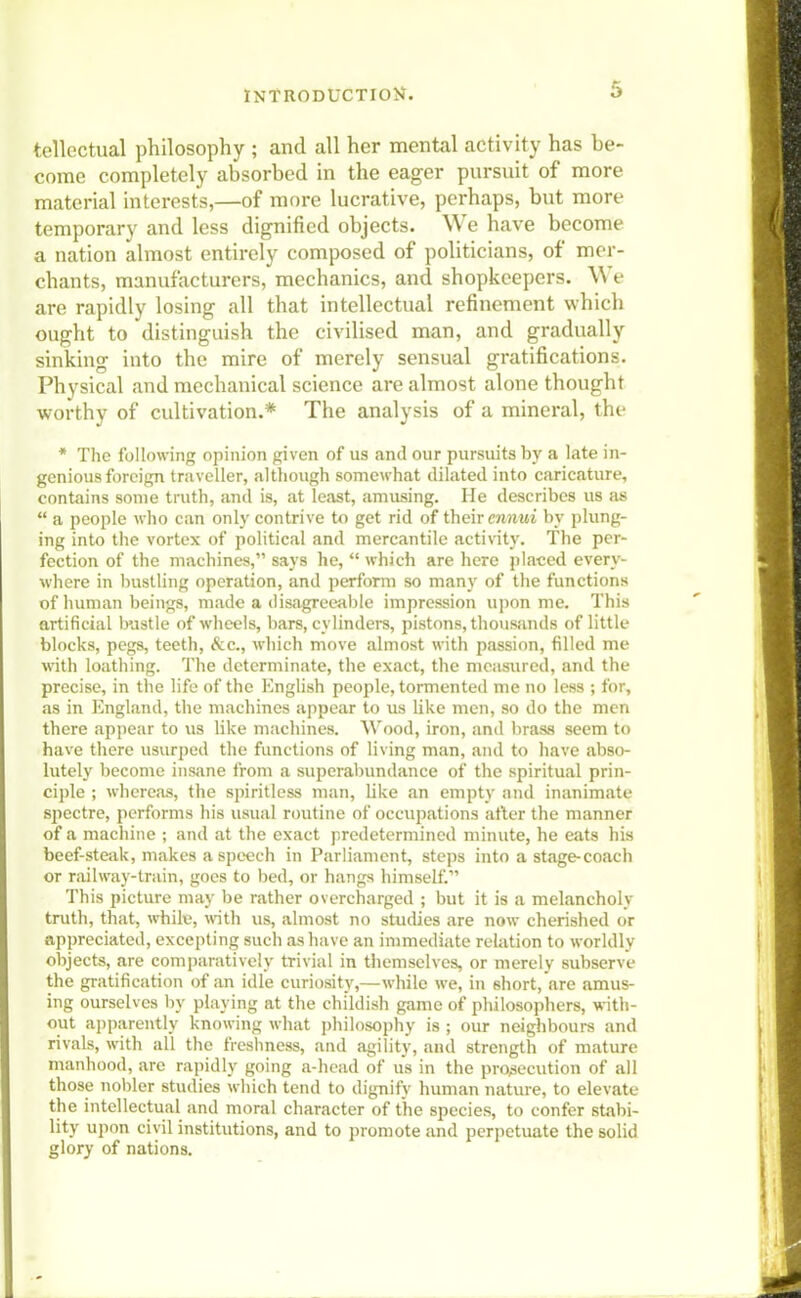 tellectual philosophy • and all her mental activity has he- come completely absorbed in the eager pursuit of more material interests,—of more lucrative, perhaps, but more temporary and less dignified objects. We have become a nation almost entirely composed of politicians, of mer- chants, manufacturers, mechanics, and shopkeepers. We are rapidly losing all that intellectual refinement which ought to distinguish the civilised man, and gradually sinking into the mire of merely sensual gratifications. Physical and mechanical science are almost alone thought worthy of cultivation.* The analysis of a mineral, the * The following opinion given of us and our pursuits by a late in- genious foreign traveller, although somewhat dilated into caricature, contains some truth, and is, at least, amusing. He describes us as  a people who can only contrive to get rid of their ennui by plung- ing into the vortex of political and mercantile activity. The per- fection of the machines, says he,  which are here placed every- where in bustling operation, and perform so many of the functions of human beings, made a disagreeable impression upon me. This artificial bustle of wheels, bars, cylinders, pistons, thousands of little blocks, pegs, teeth, Sec, which move almost with passion, filled me with loathing. The determinate, the exact, the measured, and the precise, in the life of the English people, tormented me no less ; for, as in England, the machines appear to us like men, so do the men there appear to us like machines. Wood, iron, and brass seem to have there usurped the functions of living man, and to have abso- lutely become insane from a superabundance of the spiritual prin- ciple ; whereas, the spiritless man, like an empty and inanimate spectre, performs his usual routine of occupations after the manner of a machine ; and at the exact predetermined minute, he eats his beef-steak, makes a speech in Parliament, steps into a stage-coach or railway-train, goes to bed, or hangs himself. This picture may be rather overcharged ; but it is a melancholy truth, that, while, with us, almost no studies are now cherished or appreciated, excepting such as have an immediate relation to worldly objects, are comparatively trivial in themselves, or merely subserve the gratification of an idle curiosity,—while we, in short,are amus- ing ourselves by playing at the childish game of philosophers, with- out apparently knowing what philosophy is ; our neighbours and rivals, with all the freshness, and agility, and strength of mature manhood, are rapidly going a-head of us in the prosecution of all those nobler studies which tend to dignify human nature, to elevate the intellectual and moral character of the species, to confer stabi- lity upon civil institutions, and to promote and perpetuate the solid glory of nations.