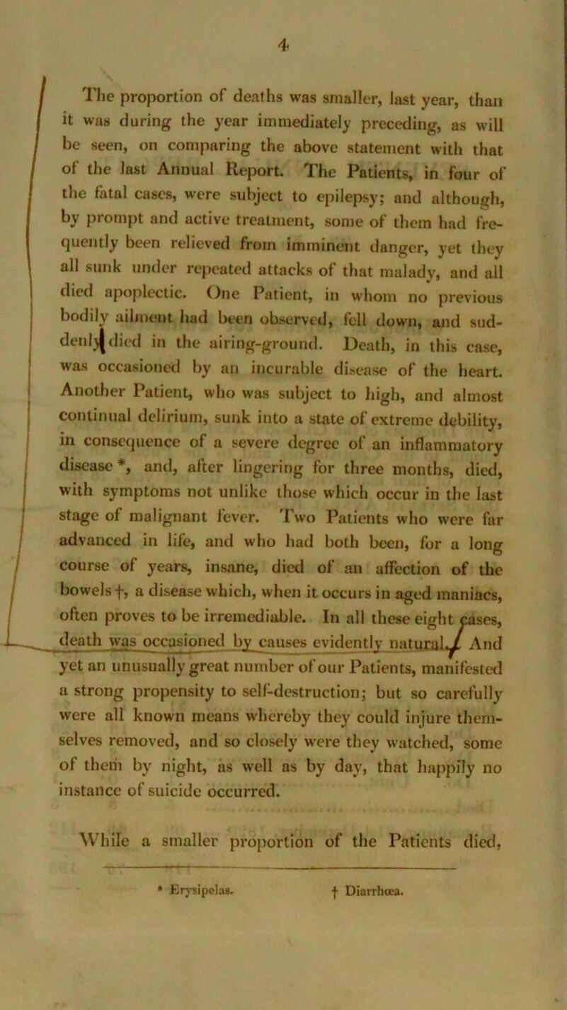 The proportion of deaths was smaller, last year, than it was during the year immediately preceding, as will be seen, on comparing the above statement with that of the last Annual Report. The Patients, in four of the fatal cases, were subject to epilepsy; and although, by prompt and active treatment, some of them had fre- quently been relieved from imminent danger, yet they all sunk under repeated attacks of that malady, and all died apoplectic. One Patient, in whom no previous bodily ailment had been observed, fell down, and sud- denlj|died in the airing-ground. Death, in this case, was occasioned by an incurable disease of the heart. Another Patient, who was subject to high, and almost continual delirium, sunk into a state of extreme debility, in consequence of a severe degree of an inflammatory disease*, and, after lingering for three months, died, with symptoms not unlike those which occur in the last stage of malignant fever. Two Patients who were far advanced in life, and who had both been, for a long course of years, insane, died of an affection of the bowels f, a disease which, when it occurs in aged maniacs, often proves to be irremediable. In all these eight cases, death was occasioned by causes evidently natural^ And yet an unusually great number of our Patients, manifested a strong propensity to self-destruction; but so carefully were all known means whereby they could injure them- selves removed, and so closely were they watched, some of them by night, as well as by day, that happily no instance of suicide occurred. While a smaller proportion of the Patients died, * Erysipelas. f Diarrhoea.