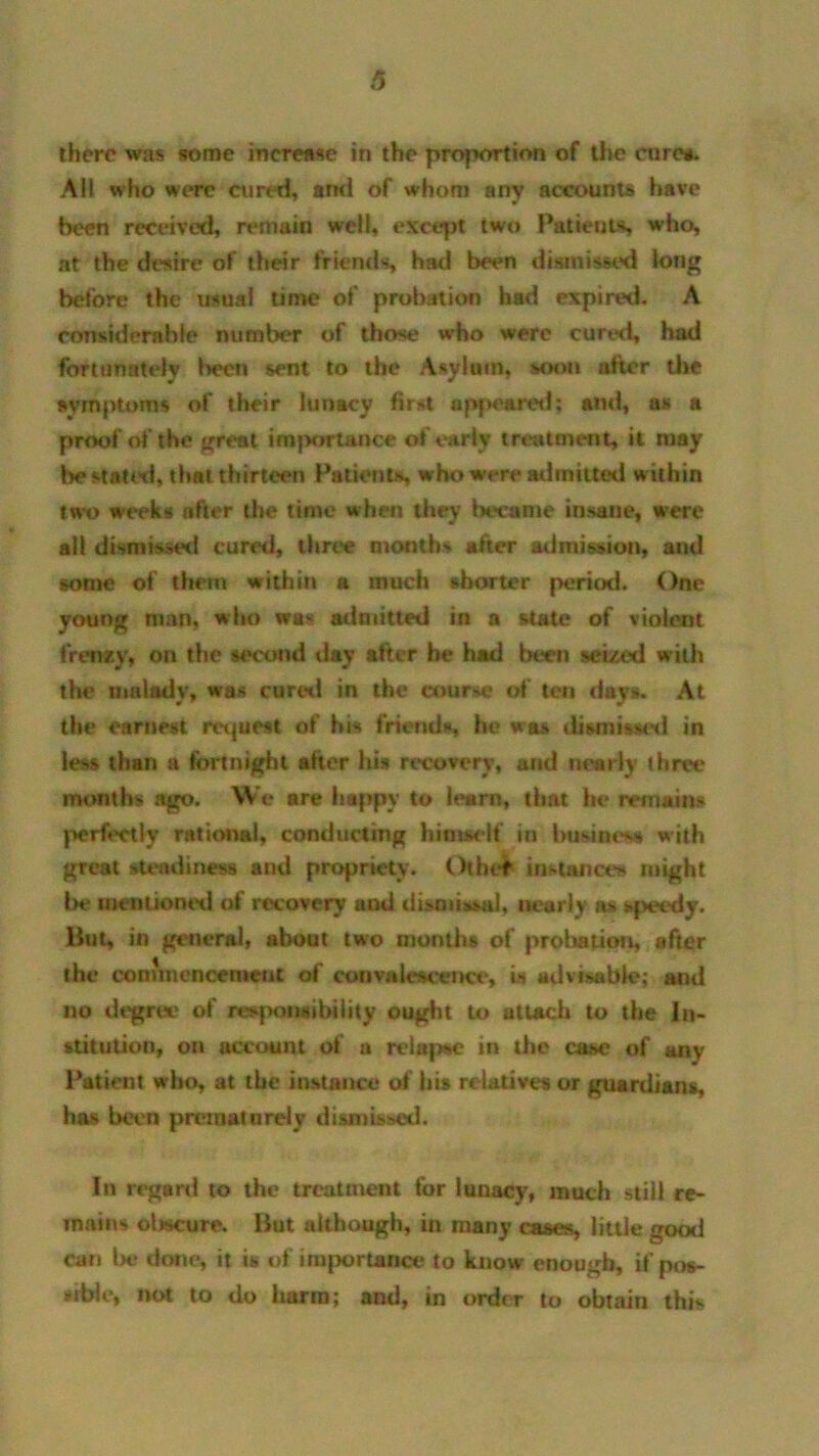 6 there was some increase in the proportion of the cure*. All who were cured, ami of whom any accounts have been received, remain well, except two Patients who, at the desire of their friends had been dismissed long betore the usual time of probation had expired. A considerable number of those who were cured, had fortunately been sent to the Asylum, soon after the symptoms of their lunacy first opf*eared; ami, as a proof of the great importance of early treatment, it may be stated, that thirteen Patient*, who were admitted within two weeks after the time when they became insane, were all dismissed cured, three months after admission, and some of them within a much shorter period. One young man, who was admitted in a state of violent frenzy, on the second day after he had been seized with the malady, was cured in the course of ten days. At the earnest request of his friends, he was dismissed in less than a fortnight after his recovery, and nearly three months ago. We are happy to learn, that he remains perfectly rational, conducting himself in business with great steadiness and propriety. Other instances might be mentioned of recovery and dismissal, nearly as speedy. But, in general, about two months of probation, after the commencement of convalescence, is advisable; and no degree of responsibility ought to attach to the In- stitution, on account of a relapse in the case of any Patient who, at the instance of his relatives or guardians, has been prematurely dismissed. In regard to the treatment for lunacy, much still re- mains obscure. But although, in many cases, little good can Ik* done, it is of ini|)ortance to know enough, if pos- sible, not to do harm; and, in order to obtain this