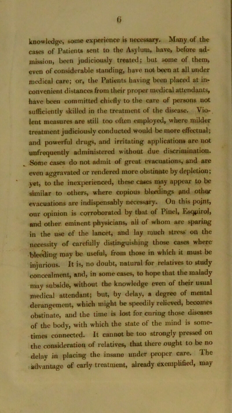 G knowledge, some experience is necessary. Many of the cases of Patients sent to the Asylum, have, before ad- mission, been judiciously treated; but some of them, even of considerable standing, have not been at all under medical care; or, the Patients having been placed at in- convenient distances from their proper medical attendants, have been committed chiefly to the care ol persons not sufficiently skilled in the treatment of the disease. Vio- lent measures are still too often employed, where milder treatment judiciously conducted would be more effectual; and powerful drugs, and irritating applications are not unfrequently administered without due discrimination. Some cases do not admit of great evacuations, and are even aggravated or rendered more obstinate by depletion; yet, to the inexperienced, these cases may appear to be similar to others, where copious bleedings and othor evacuations arc indispensably necessary. On this pojnt, our opinion is corroborated by that ol Pinel, Lscgnrol, and other eminent physicians, all of whom are sparing in the use of the lancet, and lay much stress on the necessity of carefully distinguishing those cases where bleeding may be useful, from those in which it must be injurious. It is, no doubt, natural for relatives to study concealment, and, in some cases, to hope that the malady may subside, without the knowledge even of their usual medical attendant; but, by delay, a degree of mental derangement, which might be speedily relieved, becomes obstinate, and the time is lost for curing those diseases of the body, with which the state of the mind is some- times connected. It cannot be too strongly pressed on the consideration of relatives, that there ought to be no delay in placing the insane under proper care. I he advantage of early treatment, already exemplified, may