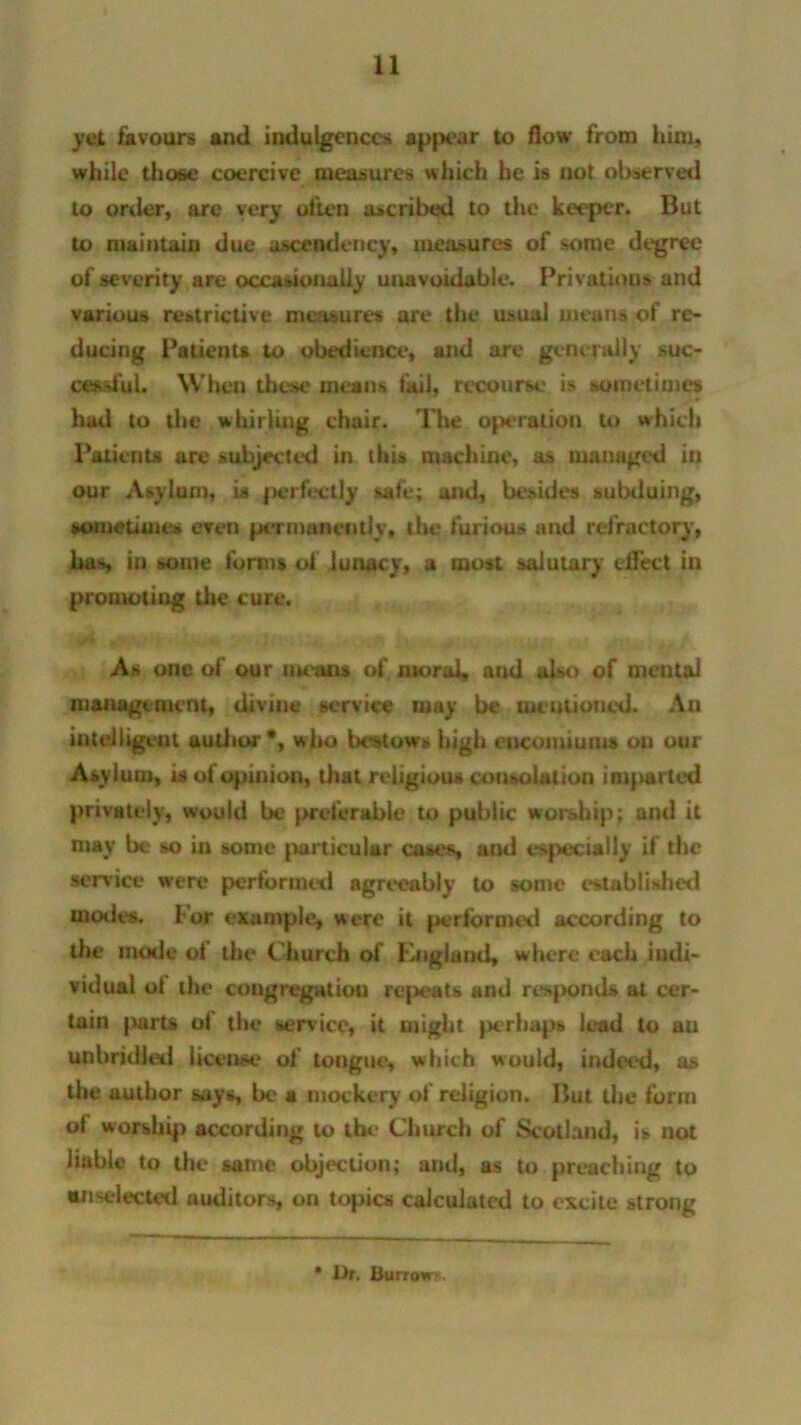 yet favours and indulgences appear to flow from him, while those coercive measures which he is not observed to order, arc very often ascribed to the keeper. But to maintain due ascendency, measures of some degree of severity are occasionally unavoidable. Privations and various restrictive measures are the usual means of re- ducing Patients to obedience, and are generally -suc- cessful. When these means fail, recourse is sometimes had to the whirling chair. The operntion to which Patients are subjected in this machine, as managed in our Asylum, is perfectly safe; and, besides subduing, sometimes even permanently, the furious and refractory, ha*, in some forms of lunacy, a most salutary effect in promoting the cure. As one of our means of moral, and also of mental management, divine service may be mentioned. Au intelligent author *, who bestows high eucomiuius on our Asylum, is ol opinion, that religious consolation imparted privately, would be preferable to public worship; and it may be so in some particular cases, and especially if the service were performed agreeably to some established modes. For example, were it performed according to the mode of the C hurch of England, where each indi- vidual ol the congregation repeats and resjxmds at cer- tuin parts of the service, it might perhaps lead to au unbridled license of tongue, which would, indeed, as the author says, be a mockery of religion. But the form ol worship according to the Church of Scotland, is not liable to the same objection; and, as to preaching to anselected auditors, on topics calculated to excite strong * l)r. Burrow*.