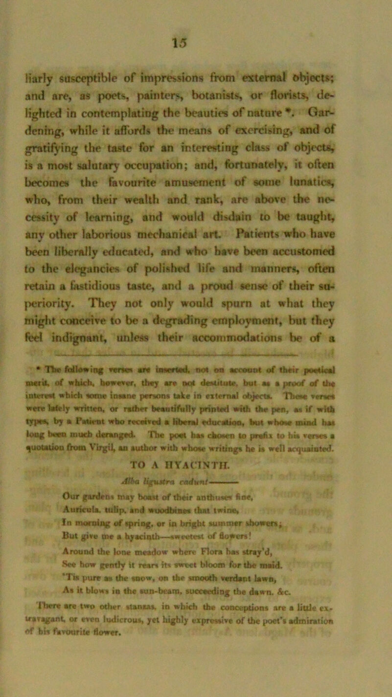iiarly susceptible of impressions from external objects; and are, as poets, painters, botanists, or florists, de- lighted in contemplating the beauties of nature *. Gar- dening, while it affords the means of exercising, and of gratifying the taste for an interesting class of objects, is a most salatary occupation; and, fortunately, it often becomes the favourite amusement of some lunatics, who, from their wealth and rank, are above the ne- cessity of learning, and would disdain to be taught, anv other laborious mechanical art. Patients who have sr been liberally educated, and who have been accustomed to the elegancies of polished life and manners, often retain a fastidious taste, and a proud sense of their su- periority. They not only would spurn at what they might conceive to be a degrading employment, but they fed indignant, unless their accommodations be of a * The fallowing verses are inserted, not on account of their poetical merit, of which, bewow, the; are net destitute, but m a proof of the intereet which tome insane persons take in external object*. These * tract were lately written, or rather beautifully printed with the pen, as if with type*, by a 1’atient wbo received a liberal education, but whose mind has long been much deranged. The poet has chosen to pr*hi to hii verse* a quotation from Virgil, an author with whose writings he is well acquainted. TO A HYACINTH. Alba liguttrn cadunt Our gardens may boast of their enthuse* fine. Auricula, tulip, and woodbines that twin*, In morning of spring, or in bright summer showers ^ But give me a hyacinth—sweetest of flowers! Around the lone meadow where Flora has stray’d, See how gently it rears its tweet bloom for the maid. *Tis pure as the snow, on the smooth verdant lawn, As it blows in the sun-bcam, succeeding the dawn. Ac. I her* are two oilier stanaas, in which the conceptions are a little ex. uraragant, or even ludicrous, yet highly expressive of the poet’s admiration of bis favourite flower.