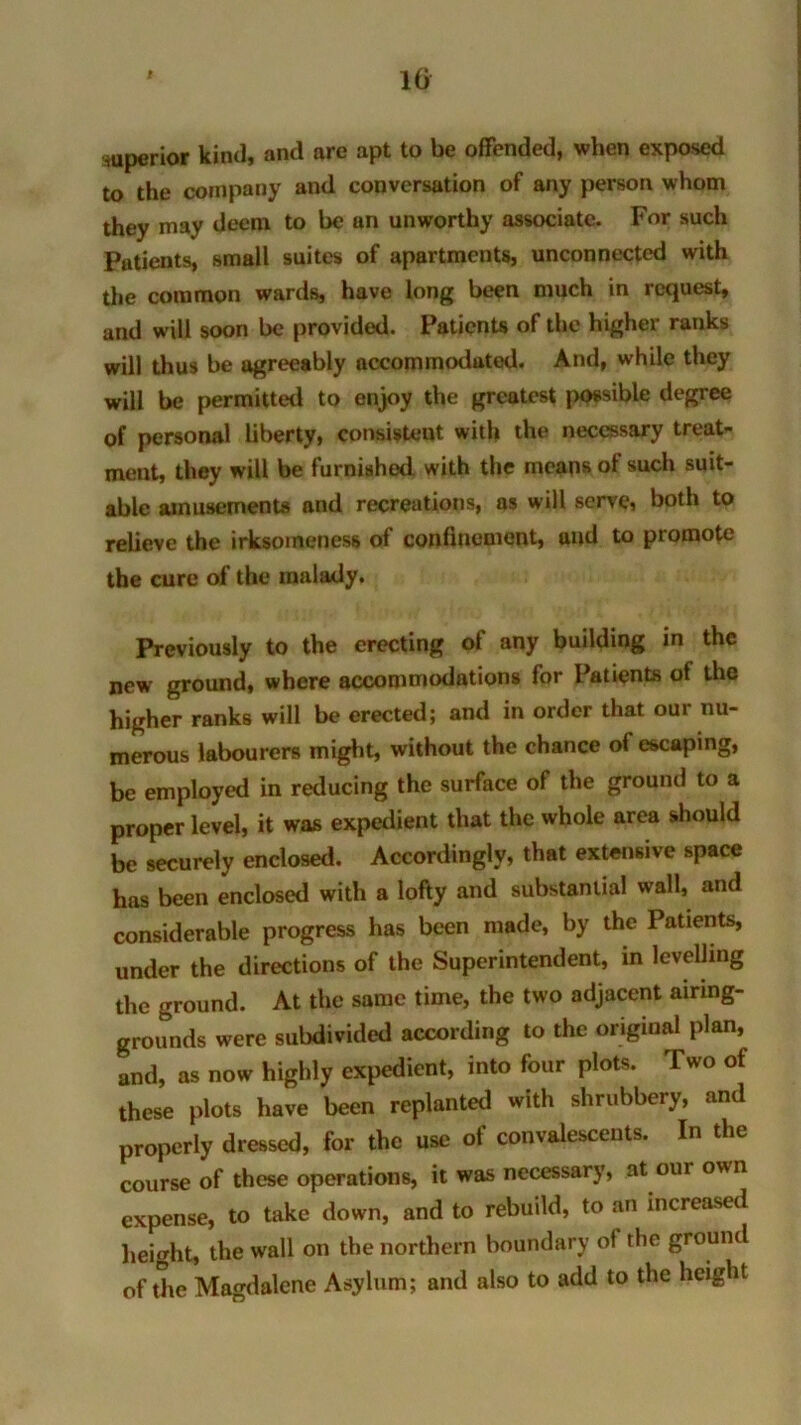 10 superior kind, and are apt to be offended, when exposed to the company and conversation of any person whom they may deem to be un unworthy associate. For such Patients, small suites of apartments, unconnected with the common wards, have long been much in request, and will soon be provided. Patients of the higher ranks will thus be agreeably accommodated. And, while they will be permitted to enjoy the greatest possible degree of personal liberty, consistent with the necessary treat- ment, they will be furnished with the means ol such suit- able amusements and recreations, as will serve, both to relieve the irksomeness of confinement, and to promote the cure of the malady. Previously to the erecting of any building in the new ground, where accommodations for Patients of the higher ranks will be erected; and in order that our nu- merous labourers might, without the chance of escaping, be employed in reducing the surface of the ground to a proper level, it was expedient that the whole area should be securely enclosed. Accordingly, that extensive space has been enclosed with a lofty and substantial wall, and considerable progress has been made, by the Patients, under the directions of the Superintendent, in levelling the ground. At the same time, the two adjacent airing- grounds were subdivided according to the original plan, and, as now highly expedient, into four plots. Two of these plots have been replanted with shrubbery, and properly dressed, for the use of convalescents. In the course of these operations, it was necessary, at our own expense, to take down, and to rebuild, to an increased height, the wall on the northern boundary of the ground of the Magdalene Asylum; and also to add to the height