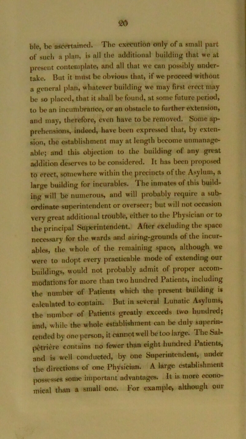 blc, be ascertained. The execution only of a small part of such a plan, is all the additional building that we at present contemplate, and all that we can possibly under- take. But it must be obvious that) if we proceed without a general plan, whatever building we may first erect may be so placed, that it shall be found, at some future period, to be an incumbrance, or an obstacle to further extension, and may, therefore, even have to be removed. Some ap- prehensions, indeed, have been expressed that, by exten- sion, the establishment may at length become unmanage- able; and this objection to the building of any great addition deserves to be considered. It has been proposed to erect, somewhere within the precincts of the Asylum, a large building for incurables. The inmates of this build- ing will be numerous, and will probably require a sub- ordinate superintendent or overseer; but will not occasion very great additional trouble, cither to the 1 hysician or to the principal Superintendent. After excluding the space necessary for the wards and airing-grounds of the incur- ables, the whole of the remaining space, although we were to adopt every practicable mode of extending our buildings, would not probably admit of proper accom- modations for more than two hundred Patients, including the number of Patients which the present building is calculated to contain. But in several Lunatic Asylums, the number of Patients greatly exceeds two hundred; and, while the whole establishment can be duly superin- tended by one person, it cannot w ell be too large. The Sal- petricre contains no fewer than eight hundred Patients, and is well conducted, by one Superintendent, under the directions of one Physician. A large establishment possesses some important advantages. It is more econo- mical than a small one. For example, although our