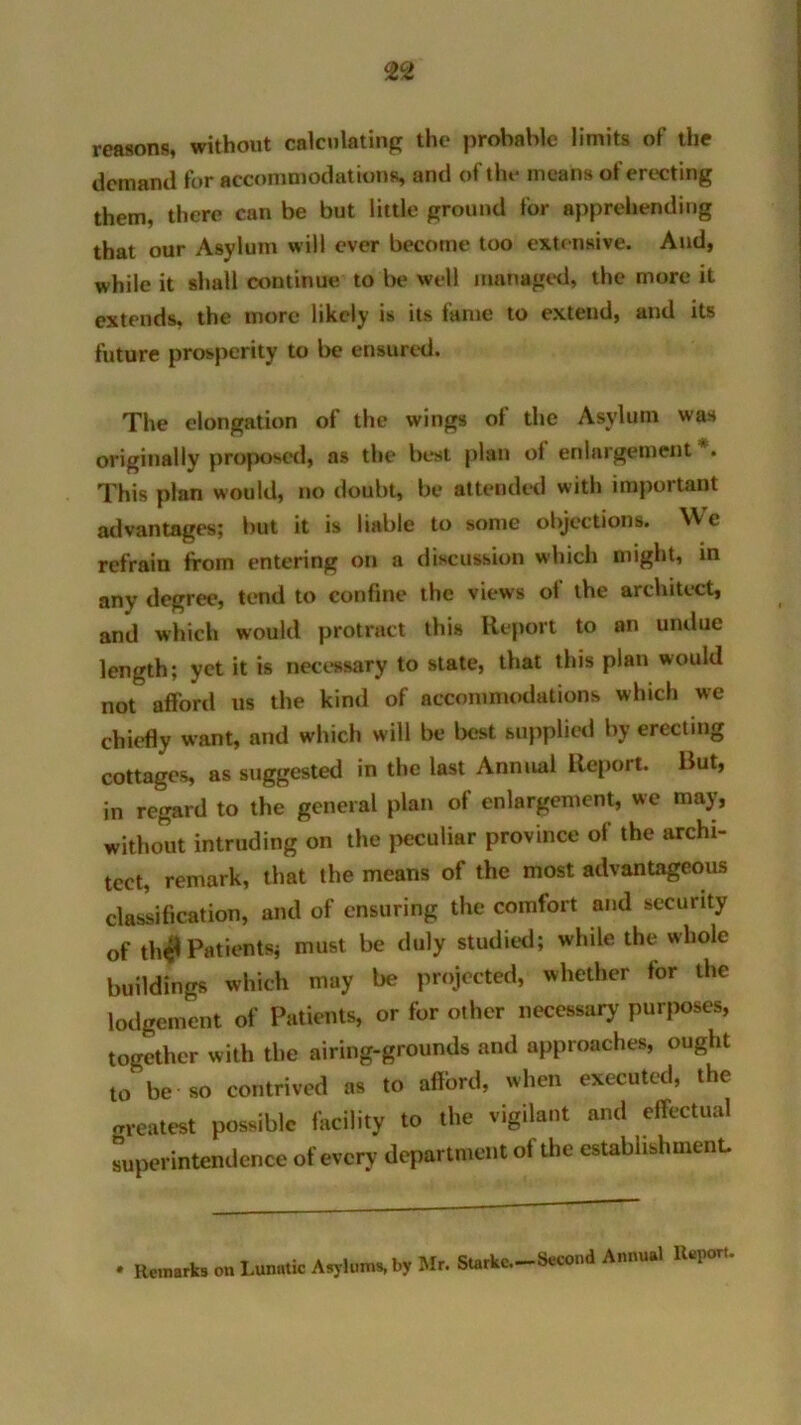 reasons, without calculating the probable limits of the demand for accommodations, and of the means of erecting them, there can be but little ground for apprehending that our Asylum will ever become too extensive. And, while it shall continue to be well managed, the more it extends, the more likely is its fame to extend, and its future prosperity to be ensured. The elongation of the wings of the Asylum was originally proposed, as the best plan of enlargement . This plan would, no doubt, be attended with important advantages; but it is liable to some objections. NV c refrain from entering on a discussion which might, in any degree, tend to confine the views ot the architect, and which would protract this Report to an undue length; yet it is necessary to state, that this plan would not afford us the kind of accommodations which we chiefly want, and which will be best supplied by erecting cottages, as suggested in the last Annual Report. But, in regard to the general plan of enlargement, we may, without intruding on the peculiar province of the archi- tect, remark, that the means of the most advantageous classification, and of ensuring the comfort and security of th# Patients; must be duly studied; while the whole buildings which may be projected, whether for the lodgement of Patients, or for other necessary purposes, together with the airing-grounds and approaches, ought to be so contrived as to afford, when executed, the greatest possible facility to the vigilant and effectual superintendence of every department of the establishment. • Remarks on Lunatic Asylums, by Mr. Starke.—Second Annual Repou.