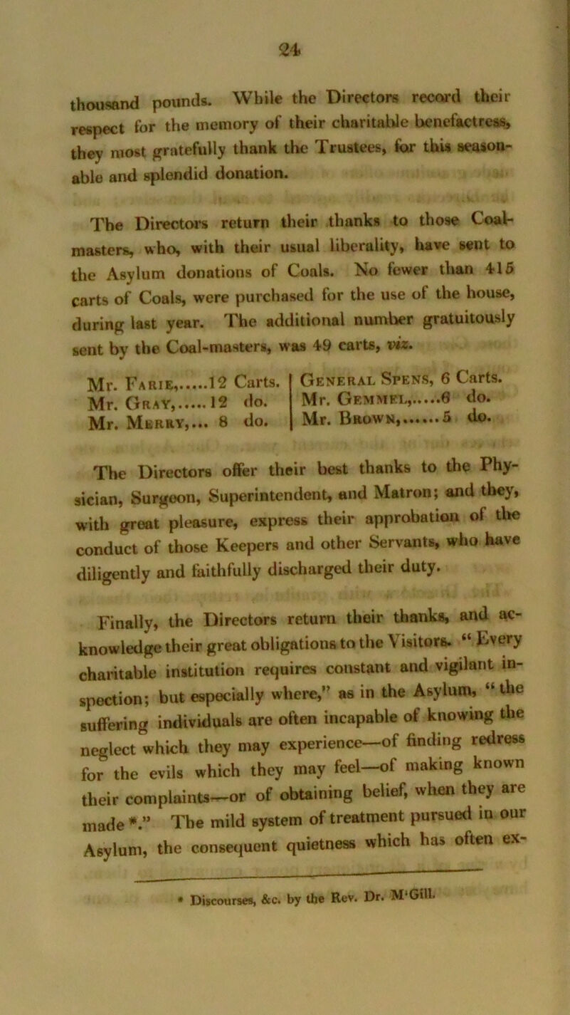 thousand pounds. While the Directors record their respect for the memory of their charitable benefactress, they most gratefully thank the Trustees, for this season- able and splendid donation. The Directors return their thanks to those Coab masters, who, with their usual liberality, have sent to the Asylum donations of Coals. No fewer than 4-15 carts of Coals, were purchased for the use ol the house, during last year. The additional number gratuitously sent by the Coal-masters, was 49 carts, viz. Mr. Farie, 12 Carts. Mr. Gray, 12 do. Mr. Merry,... 8 do. General Spens, 6 Carts. Mr. Gemmel, 6 do. Mr. Brown, 5 do. The Directors offer their best thanks to the Phy- sician, Surgeon, Superintendent, and Matron; and they, with great pleasure, express their approbation of the conduct of those Keepers and other Servants, who have diligently and faithfully discharged their duty. Finally, the Directors return their thanks, and ac- knowledge their great obligations to the V isitors. “ Fvery charitable institution requires constant and vigilant in- spection; but especially where,” as in the Asylum, “ the suffering individuals are often incapable of knowing the neglect which they may experience—of finding redress for the evils which they may feel—of making known their complaints—or of obtaining belief, when they are made The mild system of treatment pursued iu our Asylum, the consequent quietness which has often ex- • Discourses, &c. by the Rev. Dr. M Gill.
