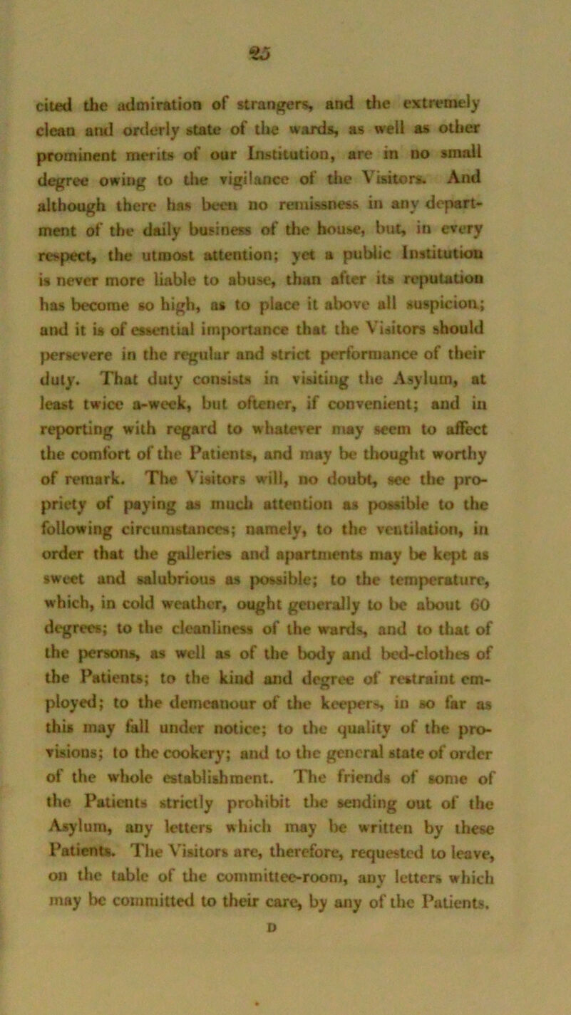£5 cited the admiration of strangers and the extremely clcau and orderly state of the wards as well as other prominent merits of our Institution, are in no small degree owing to the vigilance of the Visitors. And although there has been no remissness in any depart- ment of the daily business of the house, bus in every respect, the utmost attention; yet a public Institution is never more liable to abuse, than after its reputation has become so high, as to place it above all suspicion; and it is of essential importance that the Visitors should persevere in the regular and strict performance of their duty. That duty consists in visiting the Asylum, at least twice a-week, but oftener, if convenient; and in reporting with regard to whatever may seem to affect the comfort of the Patients, and may be thought worthy of remark. The Visitors will, no doubt, see the pro- priety of paying as much attention as possible to the following circumstance*; namely, to the ventilation, in order that the galleries and apartments may be kept as sweet and salubrious as possible; to the temperature, which, in cold weather, ought generally to be about 60 degrees; to the cleanliness of the wards and to that of the persons, as well as of the body and bed-clothes of the Patients; to the kind and degree of restraint em- ployed; to the demeanour of the keeper-*, in so far as this may fall under notice; to the quality of the pro- visions; to the cookery; and to the general state of order of the whole establishment. The friends of some of the Patients strictly prohibit the sending out of the Asylum, any letters which may be written by these Patients. The Visitors are, therefore, requested to leave, on the table of the committee-room, any letters which may Ik committed to their care, by any of the Patients. o