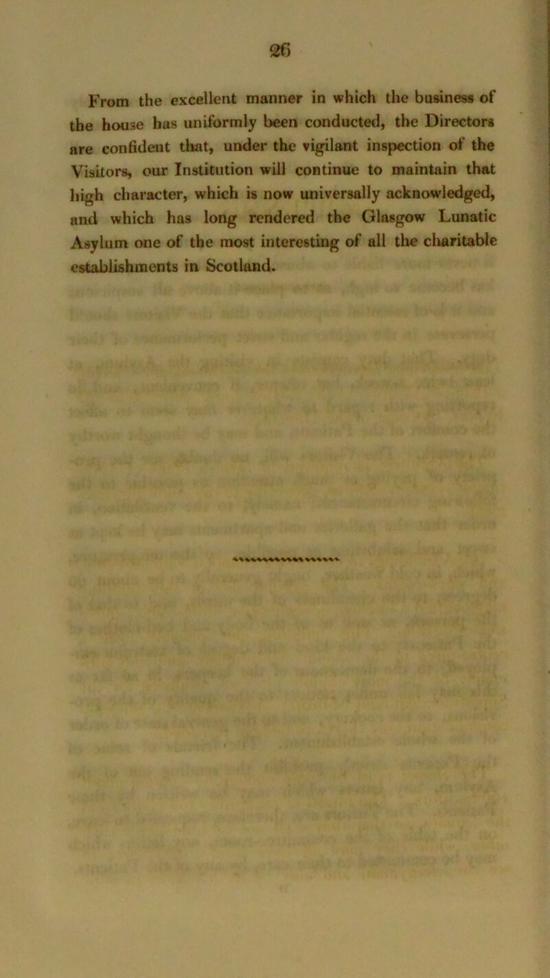 2f> From the excellent manner in which the business of the house has uniformly been conducted, the Directors are confident that, under the vigilant inspection of the Visitors, our Institution will continue to maintain that high character, which is now universally acknowledged, and which has long rendered the Glasgow Lunatic Asylum one of the most interesting of all the charitable establishments in Scotland.