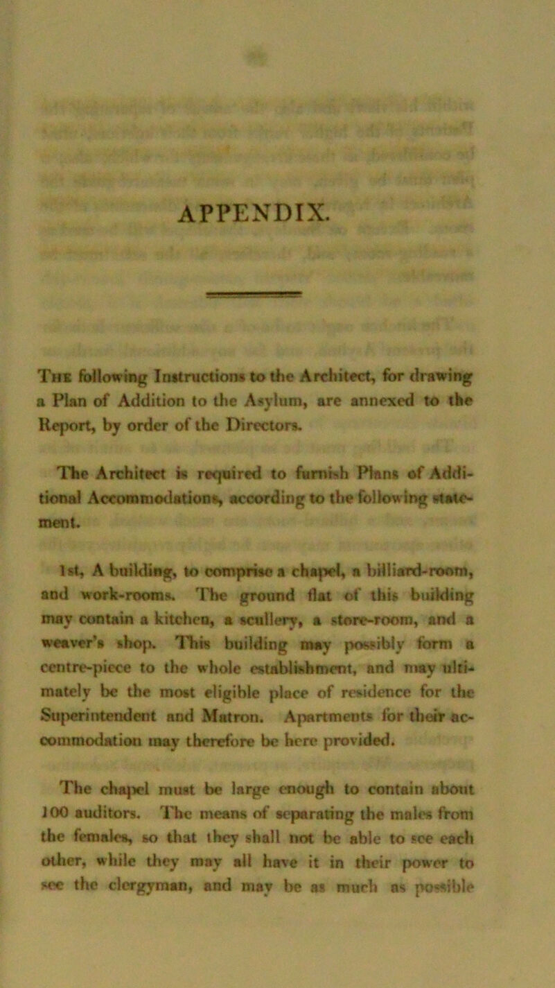 APPENDIX. Thk following Instruction# to the Architect, for drawing a Plan of Addition to the Asylum, are annexed to the Report, by order of the Directors. The Architect ht required to furnish Plan# of Addi- tional Accommodations according to the following state- ment. 1st, A building, to comprise a chapel, a billiard-room, and work-rooms. The ground flat of this building may contain a kitchen, a scullery, a store-room, and a weaver’s shop, lids building may possibly form a centre-piece to the whole establishment, and may ulti- mately be the most eligible place of residence for the Superintendent and Matron. Apartments for their ac- commodation may therefore be here provided. The chapel muit be large enough to contain about iOO auditors. The means of separating the males from the females, so that they shall not be able to see each oilier, while they may ail have it in their power to see the clergyman, and may be at much ns po«*ible