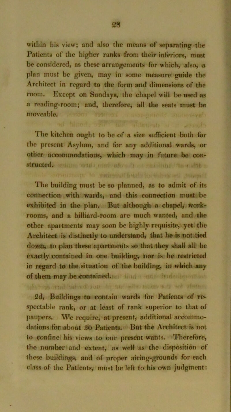 within his view; and also the means of separating the Patients of the higher ranks from their inferiors, must be considered, as these arrangements for which, also, a plan must be given, may in some measure guide the Architect in regard to the form and dimensions of the room. Except on Sundays, the chapel will be used as a reading-room; and, therefore, all the seats must be moveable. The kitchen ought to be of a size sufficient both for the present Asylum, and for any additional wards, or other accommodations, which may in future be con- structed. The building must be so planned, as to admit of its connection with wards, and this connection must be exhibited in the plan. But although a chapel, work- rooms, and a billiard-room are much wanted, and the other apartments may soon be highly requisite, yet the Architect is distinctly to understand, that he is not tied down, to plan these apartments so that they shall all be exactly contained in one building, nor is he restricted in regard to the situation of the building, in which any of them may be contained. 2d, Buildings to contain wards for Patients of re- spectable rank, or at least of rank superior to that of paupers. We require, at present, additional accommo- dations for about SO Patients. But the Architect is not to confine his views to our present wants. Therefore, the number and extent, ns w-ell ns the disposition of these buildings, and of proper airing-grounds for each class of the Patients, must be left to his own judgment: