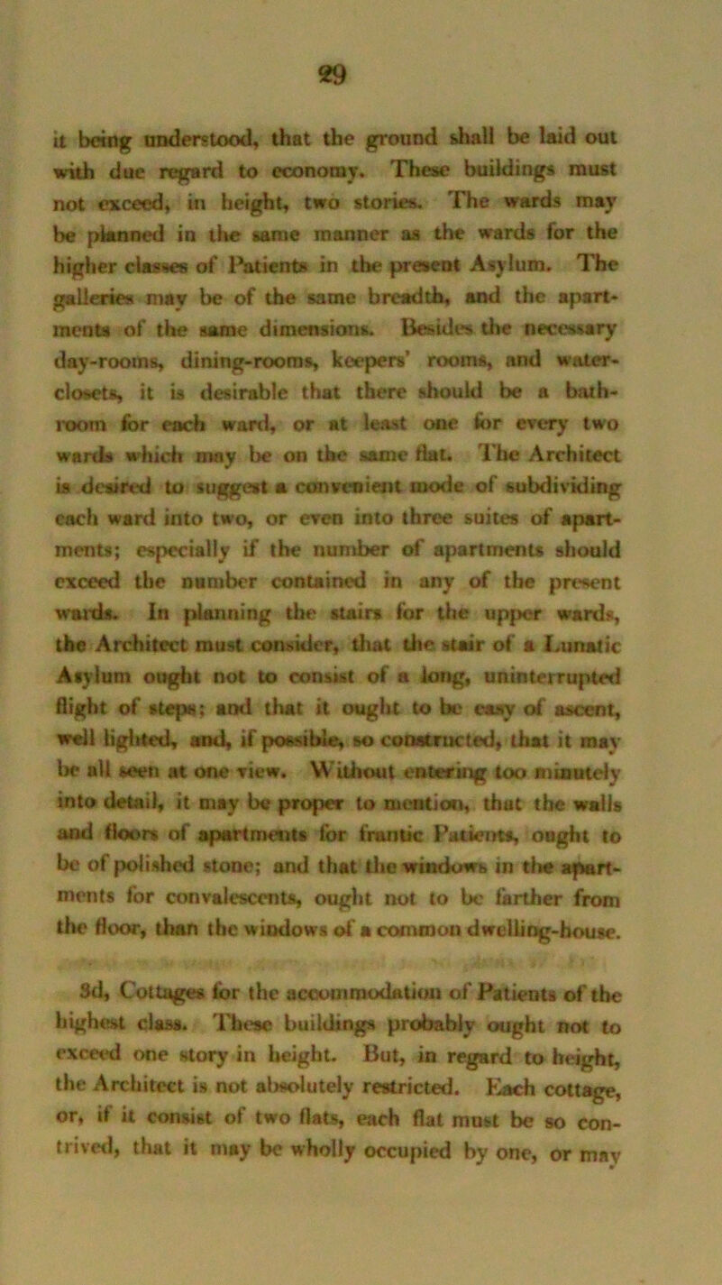 it being understood, that the ground dial! be laid out with due regard to economy. These buildings must not exceed, in height, two stories. The wards may be planned in the same manner as the wards for the higher classes of Patients in the present Asylum. The galleries may be of the same breadth, and the apart- ments of the same dimensions. Besides the necessary day-rooms, dining-rooms, keepers’ rooms, and water- closets, it is desirable that there should be a bath- room for each ward, or at least one for every two wards which may be on the same fiat, l he Architect is desired to suggest a convenient inode of subdividing each ward into two, or even into three suites of apart- ments; especially if the number of apartments should exceed the number contained in any of the present wards. In planning the stairs for the upper wards, the Architect must consider, dial the stair of a I.unatic Asylum ought not to consist of a long, uninterrupted flight of steps; and that it ought to be easy of' ascent, well lighted, and, if possible, so constructed, that it may be all seen at one Tiew. Without entering too minutely into detail, it may be proper to mention, that the walls and floors of apartments for frantic Patients, ought to be of polished stone; and that the windows in tlie apart- ments for convalescents, ought not to be farther from the Hoot, than the windows of a common dwelling-house. 3d, Cottages for the accommodation of Patients of the highest class. These buildings probably ought not to exceed one story in height. But, in regard to height, the Architect is not almdutely restricted. Each cottage, or, if it consist of two flats, each flat must be so con- trived, that it may be wholly occupied by one, or may