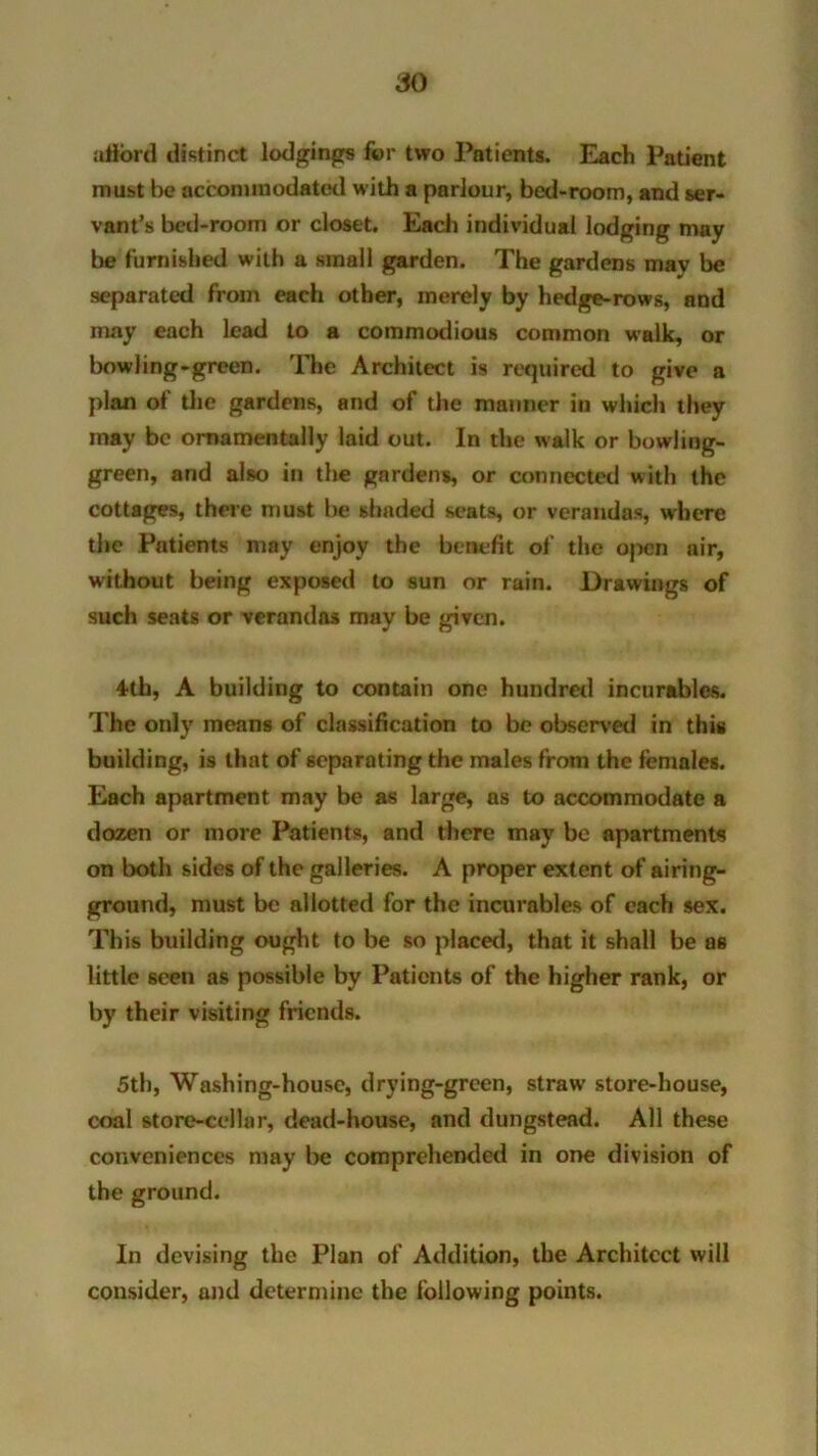 afford distinct lodgings for two Patients. Each Patient must be accommodated with a parlour, bed-room, and ser- vant’s bed-room or closet. Each individual lodging may be furnished with a small garden. The gardens mav be separated from each other, merely by hedge-rows, and may each lead to a commodious common walk, or bowling-green. The Architect is required to give a plan of the gardens, and of the manner in which they may be ornamentally laid out. In the walk or bowling- green, and also in the gardens, or connected with the cottages, there must be shaded seats, or verandas, where the Patients may enjoy the benefit of the open air, without being exposed to sun or rain. Drawings of such seats or verandas may be given. 4th, A building to contain one hundred incurables. The only means of classification to be observed in this building, is that of separating the males from the females. Each apartment may be as large, as to accommodate a dozen or more Patients, and there may be apartments on both sides of the galleries. A proper extent of airing- ground, must be allotted for the incurables of each sex. This building ought to be so placed, that it shall be as little seen as possible by Patients of the higher rank, or by their visiting friends. 5th, Washing-house, drying-green, straw’ store-house, coal store-cellar, dead-house, and dungstead. All these conveniences may be comprehended in one division of the ground. In devising the Plan of Addition, the Architect will consider, and determine the following points.