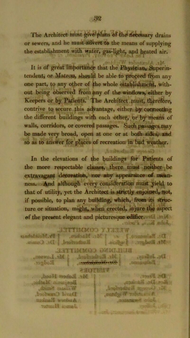 The Architect must £ivef plans of ihe riefcessary drains or sewers, and he must advert to the means of supplying the establishment with water, gas-light, apd heated air. It is of great importance that the Physician, Superin- tendent, or Matron, should be able to proceed from any one part, to any other of the whole establishment, with- out being observed from any of the windows, either by Keepers or by Patients. The Architect must, therefore, contrive to secure this advantage, either by connecting the different buildings with each other, or by means of walls, corridors, or covered passages. Such passages may be made veiy broad, open at one or at both sides, and so as to answer for places of recreation in bad weather. In the elevations of die buildings for Patients of the more respectable classes, there must neither be extravagant decoration, nor any appearance of mean- ness. And although every consideration must yield to that of utility, yet the Architect is strictly enjoined, not, if possible, to plan any building, which, from its struc- ture or situation, might, when erected, injure the aspect of the present elegant and picturesque edifice. .axrTtKMoo rjmxxw tiWdtjtK) iCl j 51 | | ,tM •aoiiviid ,itti ! ,L uiiuabuii .iM j , .it! I-.; ;\ * .at If O' • X » tbooH rtodoJi iM } ' .wt’i.sd . JilijtaM italic: 7:(<I 1 ^ i*d f (uadfiW' | ,hi«Atatteujf -A dnbbraiO flivsCI j .nahfjp r>{w?v,i P u-jixtutH wnftuA j -amum#* •vjJfjjutt 4juu»U ’