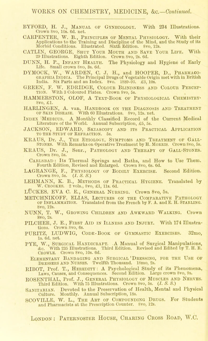 WORKS ON CHEMISTRY, MEDICINE, kc.—Continued. BYFORD, H. J., Manual of Gynecology. With 234 Illustrations. Crown Svo, 10s. 6d. net. CARPENTER, W. B., Principles of Mental Physiology. With their Applications to the Training and Discipline of the Mind, and the Study of its Morbid Conditions. Illustrated. Sixth Edition. Svo, 12s. CATLIN, GEORGE, Shut Your Mouth and Save Your Life. With 29 Illustrations. Eighth Edition. Crown Svo, 2s. 6d. DUNN, H. P., Infant Health. The Physiology and Hygiene of Early Life. Small crown Svo, 3s. 6d. DYMOCIC, W., WARDEN, C. J. H., and HOOPER, D„ Pharmaco- GRAPHIA Indioa. The Principal Drugs of Vegetable Origin met with in British India. Six Parts and an Index. Svo. 1889-93. £3, 10s. GREEN, F. W. EDRIDGE, Colour Blindness and Colour Percep- tion. With 3 Coloured Plates. Crown Svo, 5s. , HAMMERSTON, OLOF, A Text-Book of Physiological Chemistry- Svo, £1. HARLINGEN, A. van, Handbook on the Diagnosis and Treatment of Skin Disease. With 60 Illustrations. 8vo, 12s. net. Index !Medicus. A Monthly Classified Record of the Current Medical Literature of the World. Annual Subscription, £5, 5s. JACKSON, EDWARD, Skiascopy and its Practical Application to the Study of Refraction. 6s. KRAUS, Dr. J., The Etiology, Symptoms and Treatment of Gall- Stones. With Keniarks on Operative Treatment by H. Morris. Crown Svo, 5s. KRAUS, Dr. J., Senr., Pathology and Therapy of Gall-Stones. Crown Svo, 5s. Carlsbad : Its Thermal Springs and Baths, and How to Use Them. Fourth Edition, Revised and Enlarged. Crown 8vo, 6s. 6d. LAGRANGE, F., Physiology of Bodily Exercise. Second Edition. Crown Svo, 5s. (/. S. S.) LEHMANN, K. B., Methods of Practical Hygiene. Translated by W. Crookes. 2 vols., Svo, £1, lls. 6d. LTJCKES, EYA C. E., General Nursing. Crown Svo, 5s. METCHNIKOFF, ELIAS, Lectures on the Comparative Pathology of Inflammation. Translated from the French by F. A. andE. H. Starling. Svo, 12s. NUNN, T. W., Growing Children and Awkward Walking. Crown 8vo, 2s. PILCHER, J. E., First Aid in Illness and Injury. With 174 Illustra- tions. Crown Svo, 6s. PURITZ, LUDWIG, Code-Book of Gymnastic Exercises. 32mo, Is. 6d. net. PYE, W., Surgical Handicraft. A Manual of Surgical Manipulations, &c. With 235 Illustrations. Third Edition. Revised and Edited by T. H. R. CroWle. Crown Svo, 10s. 6d. Elementary Bandaging and Surgical'Dressing, for the Use of DRESSERS and Nurses. Twelfth Thousand. ISmo, 2s. RIBOT, Prof. T., Heredity: A Psychological Study of its Phenomena, Laws, Causes, and Consequences. Second Edition. Large crown Svo, 9s. ROSENTHAL, Prof. J., General Physiology of Muscles and Nerves. Third Edition. With 75 Illustrations. Crown Svo, 6s. (/. S. S.) Sanitarian. Devoted to the Preservation of Health, Mental and Physical Culture. Monthly. Annual Subscription, ISs. SCOVILLE, W. L., The Art of Compounding Drugs. For Studeuts and Pharmacists at the Prescription Counter. Svo, 12s. London ; Paternoster Hoose, Charing Cross Road, W.C.