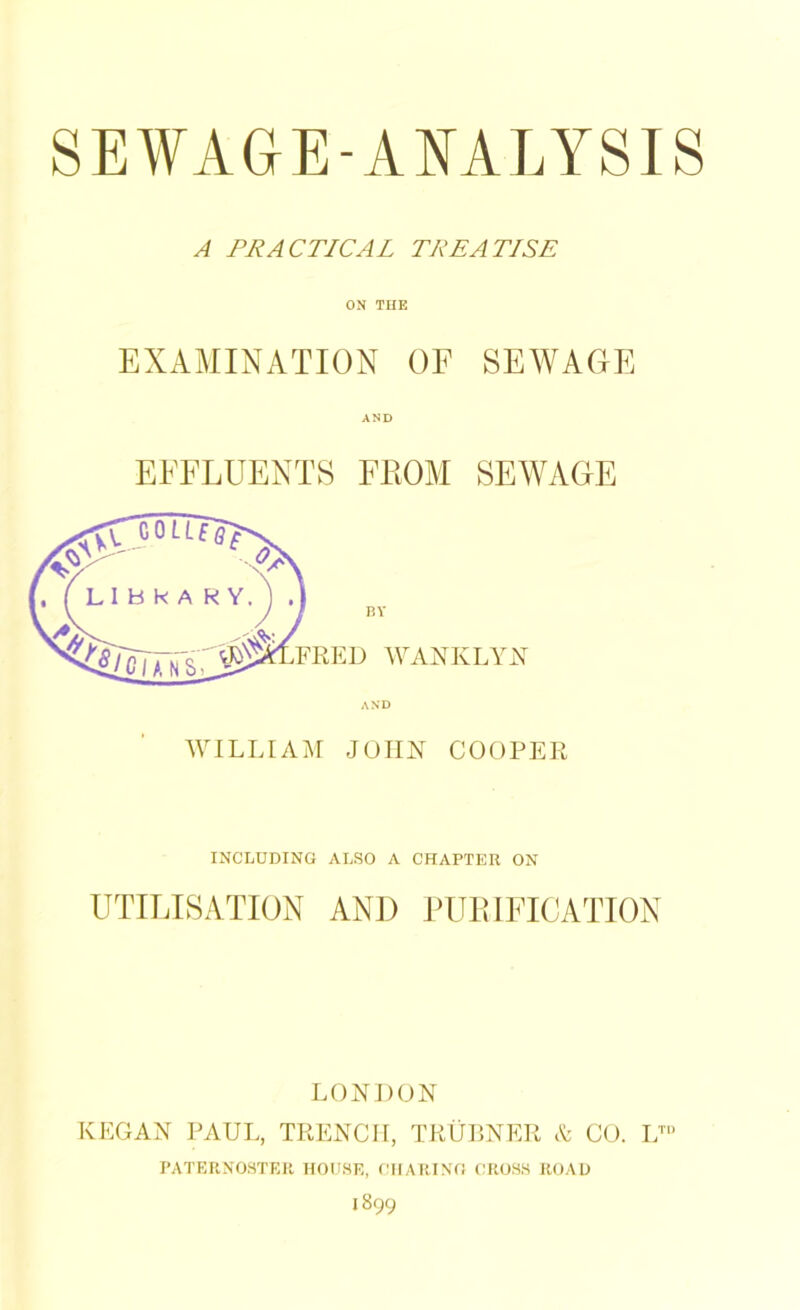 A PRACTICAL TREATISE ON THE EXAMINATION OF SEWAGE AND EFFLUENTS FROM SEWAGE BY D WANKLYN AND WILLIAM JOHN COOPER INCLUDING ALSO A CHAPTER ON UTILISATION AND PURIFICATION LONDON REGAN PAUL, TRENCH, TRUBNER A CO. LTU PATERNOSTER HOUSE, CHARING CROSS ROAD 1899